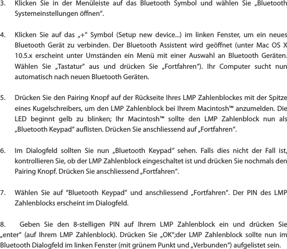 3. Klicken  Sie  in  der  Men&uuml;leiste  auf  das  Bluetooth  Symbol  und  w&auml;hlen  Sie  &bdquo;Bluetooth Systemeinstellungen &ouml;ffnen&ldquo;.  4. Klicken  Sie  auf  das  &bdquo;+&ldquo;  Symbol  (Setup  new  device...)  im  linken  Fenster,  um  ein  neues Bluetooth  Ger&auml;t  zu  verbinden.  Der  Bluetooth  Assistent  wird  ge&ouml;ffnet  (unter  Mac  OS  X 10.5.x  erscheint  unter  Umst&auml;nden  ein  Men&uuml;  mit  einer  Auswahl  an  Bluetooth  Ger&auml;ten. W&auml;hlen  Sie  &bdquo;Tastatur&ldquo;  aus  und  dr&uuml;cken  Sie  &bdquo;Fortfahren&ldquo;).  Ihr  Computer  sucht  nun automatisch nach neuen Bluetooth Ger&auml;ten.  5. Dr&uuml;cken Sie den Pairing Knopf auf der R&uuml;ckseite Ihres LMP Zahlenblockes mit der Spitze eines Kugelschreibers, um den LMP Zahlenblock bei Ihrem Macintosh&trade; anzumelden. Die LED  beginnt  gelb  zu  blinken;  Ihr  Macintosh&trade;  sollte  den  LMP  Zahlenblock  nun  als &bdquo;Bluetooth Keypad&ldquo; auflisten. Dr&uuml;cken Sie anschliessend auf &bdquo;Fortfahren&ldquo;.  6. Im  Dialogfeld  sollten  Sie  nun  &bdquo;Bluetooth  Keypad&rdquo;  sehen.  Falls  dies  nicht  der  Fall  ist, kontrollieren Sie, ob der LMP Zahlenblock eingeschaltet ist und dr&uuml;cken Sie nochmals den Pairing Knopf. Dr&uuml;cken Sie anschliessend &bdquo;Fortfahren&ldquo;.  7. W&auml;hlen  Sie  auf  &ldquo;Bluetooth  Keypad&rdquo;  und  anschliessend  &bdquo;Fortfahren&ldquo;.  Der  PIN  des  LMP Zahlenblocks erscheint im Dialogfeld.  8. Geben  Sie  den  8-stelligen  PIN  auf  Ihrem  LMP  Zahlenblock  ein  und  dr&uuml;cken  Sie &bdquo;enter&ldquo;  (auf  Ihrem  LMP  Zahlenblock).  Dr&uuml;cken  Sie  &bdquo;OK&ldquo;;der  LMP  Zahlenblock  sollte  nun  im Bluetooth Dialogfeld im linken Fenster (mit gr&uuml;nem Punkt und &bdquo;Verbunden&ldquo;) aufgelistet sein.    