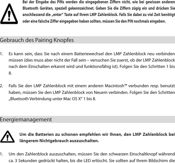 Bei  der  Eingabe  des  PINs  werden  die  eingegebenen  Ziffern  nicht,  wie  bei  gewissen  anderen Bluetooth  Ger&auml;ten,  speziell  gekennzeichnet.  Geben  Sie  die  Ziffern  z&uuml;gig  ein  und  dr&uuml;cken  Sie anschliessend die &bdquo;enter&ldquo; Taste auf Ihrem LMP Zahlenblock. Falls Sie dabei zu viel Zeit ben&ouml;tigt oder eine falsche Ziffer eingegeben haben sollten, m&uuml;ssen Sie den PIN nochmals eingeben.   Gebrauch des Pairing Knopfes                                                      1. Es kann sein, dass Sie nach einem Batteriewechsel den LMP Zahlenblock neu verbinden m&uuml;ssen (dies muss aber nicht der Fall sein &ndash; versuchen Sie zuerst, ob der LMP Zahlenblock nach dem Einschalten erkannt wird und funktionsf&auml;hig ist). Folgen Sie den Schritten 1 bis 8.  2. Falls Sie den  LMP Zahlenblock mit  einem anderen Macintosh&trade; verbunden resp. benutzt haben, m&uuml;ssen Sie den LMP Zahlenblock von Neuem verbinden. Folgen Sie den Schritten &bdquo;Bluetooth Verbindung unter Mac OS X&ldquo; 1 bis 8.  Energiemanagement                                                      Um die  Batterien zu schonen  empfehlen wir  Ihnen, den  LMP  Zahlenblock  bei l&auml;ngerem Nichtgebrauch auszuschalten. 1. Um den Zahlenblock auszuschalten, m&uuml;ssen Sie den schwarzen Einschaltknopf w&auml;hrend ca. 3 Sekunden gedr&uuml;ckt halten, bis die LED erl&ouml;scht. Sie sollten auf Ihrem Bildschirm die 
