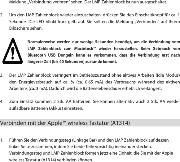 Meldung &bdquo;Verbindung verloren&ldquo; sehen. Der LMP Zahlenblock ist nun ausgeschaltet.  2. Um den LMP Zahlenblock wieder einzuschalten, dr&uuml;cken Sie den Einschaltknopf f&uuml;r ca. 1 Sekunde.  Die  LED  blinkt  kurz  gelb  auf.  Sie  sollten  die Meldung  &bdquo;Verbunden&ldquo;  auf  Ihrem Bildschirm sehen. Normalerweise  werden  nur  wenige  Sekunden  ben&ouml;tigt,  um  die  Verbindung  vom LMP  Zahlenblock  zum  Macintosh&trade;  wieder  herzustellen.  Beim  Gebrauch  von Bluetooth  USB  Dongeln  kann  es  vorkommen,  dass  die  Verbindung  erst  nach l&auml;ngerer Zeit (bis 40 Sekunden) zustande kommt. 3. Der LMP Zahlenblock  verringert im  Betriebszustand  ohne  aktives Arbeiten  (Idle  Modus) den  Energieverbrauch  auf  ca.  &frac14;  (ca.  0.65  mA)  des  Verbrauchs  w&auml;hrend  des  aktiven Arbeitens (ca. 3 mA). Dadurch wird die Batterielebensdauer erheblich verl&auml;ngert.  4. Zum  Einsatz  kommen  2  Stk.  AA Batterien.  Sie  k&ouml;nnen  alternativ  auch  2  Stk.  AA  wieder aufladbare Batterien (Akkus) einsetzen.   Verbinden mit der Apple&trade; wireless Tastatur (A1314)                1. F&uuml;hren Sie den Verbindungssteg (Linkage Bar) und den LMP Zahlenblock auf dessen linker Seite zusammen, indem Sie beide Teile vorsichtig ineinander stecken. Verbindungssteg und LMP Zahlenblock formen jetzt eine Einheit, die Sie mit der Apple wireless Tastatur (A1314) verbinden k&ouml;nnen.  