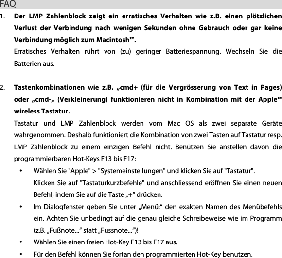FAQ                                                         1. Der  LMP  Zahlenblock  zeigt  ein  erratisches  Verhalten  wie  z.B.  einen  pl&ouml;tzlichen Verlust  der  Verbindung  nach  wenigen  Sekunden  ohne  Gebrauch  oder  gar  keine Verbindung m&ouml;glich zum Macintosh&trade;.   Erratisches  Verhalten  r&uuml;hrt  von  (zu)  geringer  Batteriespannung.  Wechseln  Sie  die Batterien aus.  2. Tastenkombinationen  wie  z.B.  &bdquo;cmd+  (f&uuml;r  die  Vergr&ouml;sserung  von  Text  in  Pages) oder  &bdquo;cmd-&bdquo;  (Verkleinerung)  funktionieren  nicht  in  Kombination  mit  der  Apple&trade; wireless Tastatur. Tastatur  und  LMP  Zahlenblock  werden  vom  Mac  OS  als  zwei  separate  Ger&auml;te wahrgenommen. Deshalb funktioniert die Kombination von zwei Tasten auf Tastatur resp. LMP  Zahlenblock  zu  einem  einzigen  Befehl  nicht.  Ben&uuml;tzen  Sie  anstellen  davon  die programmierbaren Hot-Keys F13 bis F17: &bull; W&auml;hlen Sie "Apple" > "Systemeinstellungen" und klicken Sie auf "Tastatur". Klicken Sie auf "Tastaturkurzbefehle" und anschliessend er&ouml;ffnen Sie einen neuen Befehl, indem Sie auf die Taste &bdquo;+&ldquo; dr&uuml;cken. &bull; Im  Dialogfenster  geben  Sie unter  &bdquo;Men&uuml;:&ldquo;  den  exakten  Namen des  Men&uuml;befehls ein. Achten Sie unbedingt auf die genau gleiche Schreibeweise wie im Programm (z.B. &bdquo;Fu&szlig;note...&ldquo; statt &bdquo;Fussnote...&ldquo;)! &bull; W&auml;hlen Sie einen freien Hot-Key F13 bis F17 aus. &bull; F&uuml;r den Befehl k&ouml;nnen Sie fortan den programmierten Hot-Key benutzen.  