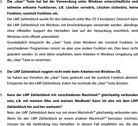 3. Die  &bdquo;clear&ldquo;  Taste  hat  bei  der  Verwendung  unter  Windows  unterschiedliche  und teilweise  seltsame  Funktionen,  z.B.  L&ouml;schen  vorw&auml;rts,  L&ouml;schen  r&uuml;ckw&auml;rts,  keine Funktion, numlock Funktion, etc. Der LMP Zahlenblock wurde f&uuml;r den Gebrauch unter Mac OS X konzipiert. Dennoch kann der  LMP  Zahlenblock  mit  Windows  mit  Einschr&auml;nkungen  verwendet  werden,  allerdings ohne  offiziellen  Support  des  Herstellers  (wie  auf  der  Verpackung  ersichtlich,  wird Windows nicht offiziell unterst&uuml;tzt!).   Grunds&auml;tzlich  entspricht  die  &bdquo;clear&ldquo;  Taste  unter  Windows  der  numlock  Funktion.  In verschiedenen  Programmen  nimmt sie  aber  eine  andere  Funktion ein.  Dies  kann  nicht ge&auml;ndert werden.  Es  wird  daher empfohlen,  beim  Arbeiten  in Windows  Umgebung  auf die &bdquo;clear&ldquo; Taste zu verzichten.  4. Der LMP Zahlenblock reagiert nicht mehr beim Arbeiten mit Windows OS. Sie  haben  aus  Versehen  die  &bdquo;clear&ldquo;  Taste  gedr&uuml;ckt  und  die  numlock  Funktion  aktiviert. Entsperren Sie den LMP Zahlenblock, indem Sie nochmals die &bdquo;clear&ldquo; Taste dr&uuml;cken.  5. Kann  der  LMP  Zahlenblock  mit  verschiedenen  Macintosh&trade;  gleichzeitig  verbunden sein,  z.B.  mit  meinem  iMac  und  meinem  MacBook?  Kann  ich  also  mit  dem  LMP Zahlenblock hin und her wechseln? Nein, der LMP Zahlenblock kann nur mit einem Macintosh&trade; gleichzeitig verbunden sein. Wenn  Sie  den  LMP  Zahlenblock  an  einem  anderen  Macintosh&trade;  benutzen  m&ouml;chten, m&uuml;ssen  Sie  die  Verbindung  neu  herstellen.  In  diesem  Fall  empfehlen  wir,  die  alte 