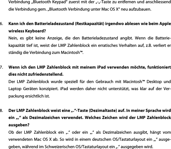 Verbindung &bdquo;Bluetooth Keypad&ldquo; zuerst mit der &bdquo;-&bdquo;-Taste zu entfernen und anschliessend die Verbindung gem. &bdquo;Bluetooth Verbindung unter Mac OS X&ldquo; neu aufzubauen.    6. Kann ich den Batterieladezustand (Restkapazit&auml;t) irgendwo ablesen wie beim Apple wireless Keyboard? Nein,  es  gibt  keine  Anzeige,  die  den  Batterieladezustand  angibt.  Wenn  die  Batterie-kapazit&auml;t tief ist, weist der LMP Zahlenblock ein erratisches Verhalten auf, z.B. verliert er st&auml;ndig die Verbindung zum Macintosh&trade;.  7. Wenn ich  den LMP  Zahlenblock  mit  meinem  iPad verwenden  m&ouml;chte, funktioniert dies nicht zufriedenstellend. Der  LMP  Zahlenblock  wurde  speziell  f&uuml;r  den  Gebrauch  mit  Macintosh&trade;  Desktop  und Laptop  Ger&auml;ten  konzipiert.  iPad  werden  daher  nicht  unterst&uuml;tzt,  was  klar  auf  der  Ver-packung ersichtlich ist.  8. Der LMP Zahlenblock weist eine &bdquo;.&ldquo;-Taste (Dezimaltaste) auf. In meiner Sprache wird ein  &bdquo;,&ldquo;  als  Dezimalzeichen  verwendet.  Welches  Zeichen  wird  der  LMP  Zahlenblock ausgeben? Ob  der  LMP  Zahlenblock  ein  &bdquo;.&ldquo;  oder  ein  &bdquo;,&ldquo;  als  Dezimalzeichen  ausgibt,  h&auml;ngt  vom verwendeten Mac OS X ab. So wird in einem deutschen OS/Tastaturlayout ein &bdquo;,&ldquo; ausge-geben, w&auml;hrend im Schweizerischen OS/Tastaturlayout ein &bdquo;.&ldquo; ausgegeben wird.  