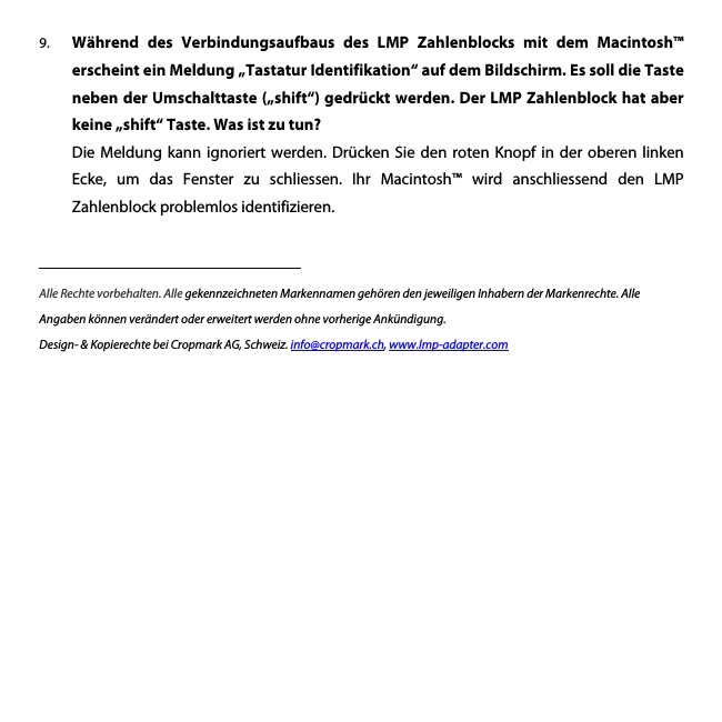9. W&auml;hrend  des  Verbindungsaufbaus  des  LMP  Zahlenblocks  mit  dem  Macintosh&trade; erscheint ein Meldung &bdquo;Tastatur Identifikation&ldquo; auf dem Bildschirm. Es soll die Taste neben der Umschalttaste (&bdquo;shift&ldquo;) gedr&uuml;ckt werden. Der LMP Zahlenblock hat aber keine &bdquo;shift&ldquo; Taste. Was ist zu tun? Die Meldung  kann  ignoriert werden.  Dr&uuml;cken  Sie den  roten  Knopf in  der  oberen linken Ecke,  um  das  Fenster  zu  schliessen.  Ihr  Macintosh&trade;  wird  anschliessend  den  LMP Zahlenblock problemlos identifizieren.         Alle Rechte vorbehalten. Alle gekennzeichneten Markennamen geh&ouml;ren den jeweiligen Inhabern der Markenrechte. Alle Angaben k&ouml;nnen ver&auml;ndert oder erweitert werden ohne vorherige Ank&uuml;ndigung. Design- &amp; Kopierechte bei Cropmark AG, Schweiz. info@cropmark.ch, www.lmp-adapter.com 