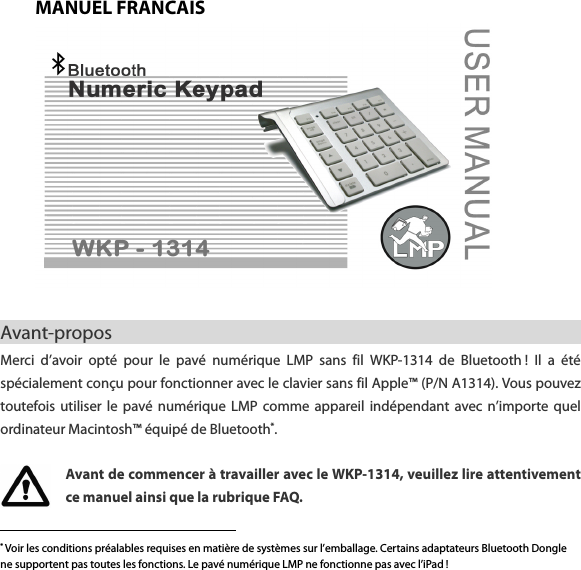 MANUEL FRANCAIS   Avant-propos                                                        Merci  d&rsquo;avoir  opt&eacute;  pour  le  pav&eacute;  num&eacute;rique  LMP  sans  fil  WKP-1314  de  Bluetooth !  Il  a  &eacute;t&eacute; sp&eacute;cialement con&ccedil;u pour fonctionner avec le clavier sans fil Apple&trade; (P/N A1314). Vous pouvez toutefois utiliser  le  pav&eacute;  num&eacute;rique  LMP  comme  appareil  ind&eacute;pendant  avec  n&rsquo;importe quel ordinateur Macintosh&trade; &eacute;quip&eacute; de Bluetooth*.    Avant de commencer &agrave; travailler avec le WKP-1314, veuillez lire attentivement ce manuel ainsi que la rubrique FAQ.                                                    * Voir les conditions pr&eacute;alables requises en mati&egrave;re de syst&egrave;mes sur l&rsquo;emballage. Certains adaptateurs Bluetooth Dongle ne supportent pas toutes les fonctions. Le pav&eacute; num&eacute;rique LMP ne fonctionne pas avec l&rsquo;iPad !  
