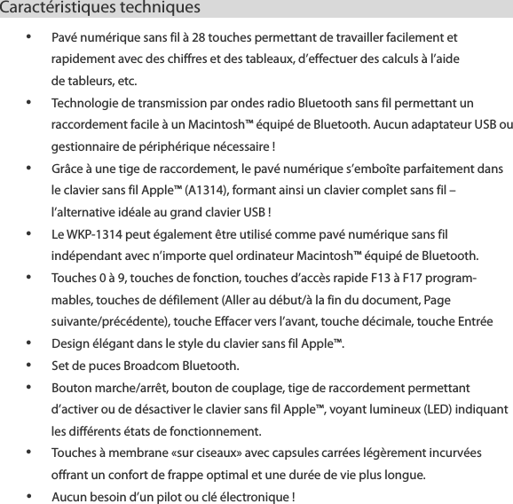 Caract&eacute;ristiques techniques                          &bull; Pav&eacute; num&eacute;rique sans fil &agrave; 28 touches permettant de travailler facilement et rapidement avec des chiffres et des tableaux, d&rsquo;effectuer des calculs &agrave; l&rsquo;aide   de tableurs, etc. &bull; Technologie de transmission par ondes radio Bluetooth sans fil permettant un raccordement facile &agrave; un Macintosh&trade; &eacute;quip&eacute; de Bluetooth. Aucun adaptateur USB ou gestionnaire de p&eacute;riph&eacute;rique n&eacute;cessaire ! &bull; Gr&acirc;ce &agrave; une tige de raccordement, le pav&eacute; num&eacute;rique s&rsquo;embo&icirc;te parfaitement dans le clavier sans fil Apple&trade; (A1314), formant ainsi un clavier complet sans fil &ndash; l&rsquo;alternative id&eacute;ale au grand clavier USB ! &bull; Le WKP-1314 peut &eacute;galement &ecirc;tre utilis&eacute; comme pav&eacute; num&eacute;rique sans fil ind&eacute;pendant avec n&rsquo;importe quel ordinateur Macintosh&trade; &eacute;quip&eacute; de Bluetooth.   &bull; Touches 0 &agrave; 9, touches de fonction, touches d&rsquo;acc&egrave;s rapide F13 &agrave; F17 program- mables, touches de d&eacute;filement (Aller au d&eacute;but/&agrave; la fin du document, Page suivante/pr&eacute;c&eacute;dente), touche Effacer vers l&rsquo;avant, touche d&eacute;cimale, touche Entr&eacute;e &bull; Design &eacute;l&eacute;gant dans le style du clavier sans fil Apple&trade;. &bull; Set de puces Broadcom Bluetooth. &bull; Bouton marche/arr&ecirc;t, bouton de couplage, tige de raccordement permettant d&rsquo;activer ou de d&eacute;sactiver le clavier sans fil Apple&trade;, voyant lumineux (LED) indiquant les diff&eacute;rents &eacute;tats de fonctionnement. &bull; Touches &agrave; membrane &laquo;sur ciseaux&raquo; avec capsules carr&eacute;es l&eacute;g&egrave;rement incurv&eacute;es offrant un confort de frappe optimal et une dur&eacute;e de vie plus longue. &bull; Aucun besoin d&rsquo;un pilot ou cl&eacute; &eacute;lectronique ! 