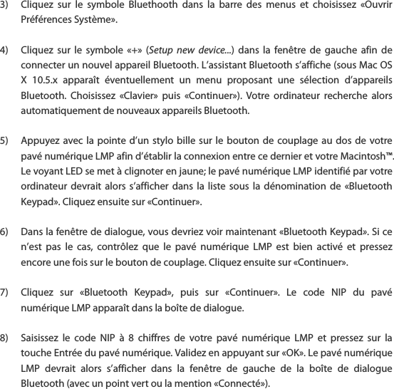 3) Cliquez  sur  le  symbole  Bluethooth  dans  la  barre  des  menus  et  choisissez  &laquo;Ouvrir Pr&eacute;f&eacute;rences Syst&egrave;me&raquo;.  4) Cliquez  sur  le  symbole  &laquo;+&raquo;  (Setup  new  device...)  dans  la fen&ecirc;tre  de  gauche  afin de connecter un nouvel appareil Bluetooth. L&rsquo;assistant Bluetooth s&rsquo;affiche (sous Mac OS X  10.5.x  appara&icirc;t  &eacute;ventuellement  un  menu  proposant  une  s&eacute;lection  d&rsquo;appareils Bluetooth.  Choisissez  &laquo;Clavier&raquo;  puis  &laquo;Continuer&raquo;).  Votre  ordinateur  recherche  alors automatiquement de nouveaux appareils Bluetooth.  5) Appuyez avec la  pointe d&rsquo;un stylo bille  sur le bouton de couplage au dos  de votre pav&eacute; num&eacute;rique LMP afin d&rsquo;&eacute;tablir la connexion entre ce dernier et votre Macintosh&trade;. Le voyant LED se met &agrave; clignoter en jaune; le pav&eacute; num&eacute;rique LMP identifi&eacute; par votre ordinateur devrait  alors  s&rsquo;afficher  dans  la  liste  sous  la  d&eacute;nomination  de  &laquo;Bluetooth Keypad&raquo;. Cliquez ensuite sur &laquo;Continuer&raquo;.  6) Dans la fen&ecirc;tre de dialogue, vous devriez voir maintenant &laquo;Bluetooth Keypad&raquo;. Si ce n&rsquo;est  pas  le  cas,  contr&ocirc;lez  que  le  pav&eacute;  num&eacute;rique  LMP  est  bien  activ&eacute;  et  pressez encore une fois sur le bouton de couplage. Cliquez ensuite sur &laquo;Continuer&raquo;.  7) Cliquez  sur  &laquo;Bluetooth  Keypad&raquo;,  puis  sur  &laquo;Continuer&raquo;.  Le  code  NIP  du  pav&eacute; num&eacute;rique LMP appara&icirc;t dans la bo&icirc;te de dialogue.  8) Saisissez  le  code  NIP  &agrave;  8  chiffres  de  votre  pav&eacute;  num&eacute;rique  LMP  et  pressez  sur  la touche Entr&eacute;e du pav&eacute; num&eacute;rique. Validez en appuyant sur &laquo;OK&raquo;. Le pav&eacute; num&eacute;rique LMP  devrait  alors  s&rsquo;afficher  dans  la  fen&ecirc;tre  de  gauche  de  la  bo&icirc;te  de  dialogue Bluetooth (avec un point vert ou la mention &laquo;Connect&eacute;&raquo;). 