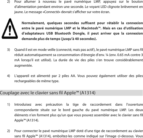 2) Pour  allumer  &agrave;  nouveau  le  pav&eacute;  num&eacute;rique  LMP,  appuyez  sur  le  bouton d&rsquo;alimentation pendant environ une seconde. Le voyant LED clignote bri&egrave;vement en jaune. Le message &laquo;Connect&eacute;&raquo; devrait s&rsquo;afficher sur votre &eacute;cran.   Normalement,  quelques  secondes  suffisent  pour  r&eacute;tablir  la  connexion entre  le  pav&eacute;  num&eacute;rique  LMP  et  le  Macintosh&trade;.  Mais  en  cas  d&rsquo;utilisation d&rsquo;adaptateurs  USB  Bluetooth  Dongle,  il  peut  arriver  que  la  connexion demande plus de temps (jusqu&rsquo;&agrave; 40 secondes).   3) Quand il est en mode veille (connect&eacute;, mais pas actif ), le pav&eacute; num&eacute;rique LMP sans fil r&eacute;duit automatiquement sa consommation d&rsquo;&eacute;nergie d&rsquo;env. &frac14; (env. 0.65 mA contre 3 mA  lorsqu&rsquo;il  est  utilis&eacute;).  La  dur&eacute;e  de  vie  des  piles  s&rsquo;en  trouve  consid&eacute;rablement augment&eacute;e.  4) L&rsquo;appareil  est  aliment&eacute;  par  2  piles  AA.  Vous  pouvez  &eacute;galement  utiliser  des  piles rechargeables de m&ecirc;me type.   Couplage avec le clavier sans fil Apple&trade; (A1314)                1) Introduisez  avec  pr&eacute;caution  la  tige  de  raccordement  dans  l&rsquo;ouverture correspondante  situ&eacute;e  sur  le  bord  gauche  du  pav&eacute;  num&eacute;rique  LMP.  Les  deux &eacute;l&eacute;ments n&rsquo;en forment plus qu&rsquo;un que vous pouvez assembler avec le clavier sans fil Apple&trade; (A1314).  2) Pour connecter le pav&eacute; num&eacute;rique LMP dot&eacute; d&rsquo;une tige de raccordement au clavier sans  fil  Apple&trade;  (A1314),  embo&icirc;tez-les  comme  indiqu&eacute;  sur  l&rsquo;image  ci-dessous.  Vous 