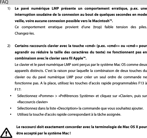 FAQ                                                         1) Le  pav&eacute;  num&eacute;rique  LMP  pr&eacute;sente  un  comportement  erratique,  p.ex.  une interruption soudaine de la connexion au bout de quelques secondes en mode veille, voire aucune connexion possible vers le Macintosh&trade;. Ce  comportement  erratique  provient  d&rsquo;une  (trop)  faible  tension  des  piles. Changez-les.    2) Certains raccourcis clavier avec la touche &laquo;cmd&raquo; (p.ex. &laquo;cmd+&raquo; ou &laquo;cmd-&raquo; pour agrandir  ou  r&eacute;duire  la  taille  des  caract&egrave;res  du  texte)  ne  fonctionnent  pas  en combinaison avec le clavier sans fil Apple&trade;. Le clavier et le pav&eacute; num&eacute;rique LMP sont per&ccedil;us par le syst&egrave;me Mac OS comme deux appareils distincts. C&rsquo;est la raison pour laquelle la combinaison de deux touches du clavier  ou  du  pav&eacute;  num&eacute;rique  LMP  pour  cr&eacute;er  un  seul  ordre  de  commande  ne fonctionne pas. A la place, utilisez les touches d&rsquo;acc&egrave;s rapide programmables F13 &agrave; F17: &bull; S&eacute;lectionnez  &laquo;Pomme&raquo;  >  &laquo;Pr&eacute;f&eacute;rences  Syst&egrave;me&raquo;  et  cliquez  sur  &laquo;Clavier&raquo;,  puis  sur &laquo;Raccourcis clavier&raquo;   &bull; S&eacute;lectionnez dans la liste &laquo;Description&raquo; la commande que vous souhaitez ajouter. &bull; Utilisez la touche d&rsquo;acc&egrave;s rapide correspondant &agrave; la t&acirc;che assign&eacute;e.  Le raccourci doit exactement concorder avec la terminologie de Mac OS X pour &ecirc;tre accept&eacute; par le syst&egrave;me Mac !    