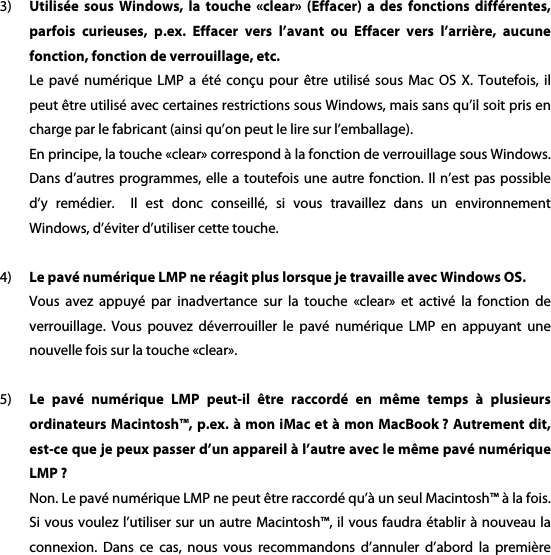 3) Utilis&eacute;e  sous  Windows,  la touche  &laquo;clear&raquo; (Effacer)  a des  fonctions diff&eacute;rentes, parfois  curieuses,  p.ex.  Effacer  vers  l&rsquo;avant  ou  Effacer  vers  l&rsquo;arri&egrave;re,  aucune fonction, fonction de verrouillage, etc. Le  pav&eacute;  num&eacute;rique  LMP  a  &eacute;t&eacute;  con&ccedil;u  pour  &ecirc;tre  utilis&eacute;  sous  Mac  OS  X.  Toutefois,  il peut &ecirc;tre utilis&eacute; avec certaines restrictions sous Windows, mais sans qu&rsquo;il soit pris en charge par le fabricant (ainsi qu&rsquo;on peut le lire sur l&rsquo;emballage). En principe, la touche &laquo;clear&raquo; correspond &agrave; la fonction de verrouillage sous Windows. Dans d&rsquo;autres programmes,  elle a toutefois  une autre fonction.  Il n&rsquo;est pas  possible d&rsquo;y  rem&eacute;dier.    Il  est  donc  conseill&eacute;,  si  vous  travaillez  dans  un  environnement Windows, d&rsquo;&eacute;viter d&rsquo;utiliser cette touche.    4) Le pav&eacute; num&eacute;rique LMP ne r&eacute;agit plus lorsque je travaille avec Windows OS. Vous  avez  appuy&eacute;  par  inadvertance  sur  la  touche  &laquo;clear&raquo;  et  activ&eacute;  la  fonction  de verrouillage.  Vous  pouvez  d&eacute;verrouiller  le  pav&eacute;  num&eacute;rique  LMP  en  appuyant  une nouvelle fois sur la touche &laquo;clear&raquo;.  5) Le  pav&eacute;  num&eacute;rique  LMP  peut-il  &ecirc;tre  raccord&eacute;  en  m&ecirc;me  temps  &agrave;  plusieurs ordinateurs Macintosh&trade;, p.ex. &agrave; mon iMac et &agrave; mon MacBook ? Autrement dit, est-ce que je peux passer d&rsquo;un appareil &agrave; l&rsquo;autre avec le m&ecirc;me pav&eacute; num&eacute;rique LMP ? Non. Le pav&eacute; num&eacute;rique LMP ne peut &ecirc;tre raccord&eacute; qu&rsquo;&agrave; un seul Macintosh&trade; &agrave; la fois. Si vous voulez l&rsquo;utiliser sur un autre Macintosh&trade;, il vous faudra &eacute;tablir &agrave; nouveau la connexion.  Dans  ce  cas,  nous  vous  recommandons  d&rsquo;annuler  d&rsquo;abord  la  premi&egrave;re 
