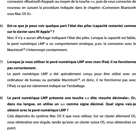 connexion &laquo;Bluetooth Keypad&raquo; au moyen de la touche &laquo;-&raquo;, puis de vous connecter de nouveau  en  suivant  la proc&eacute;dure  indiqu&eacute;e  dans  le  chapitre  &laquo;Connexion  Bluetooth sous Mac OS X&raquo;.    6) Est-ce que je peux voir quelque part l&rsquo;&eacute;tat des piles (capacit&eacute; restante) comme sur le clavier sans fil Apple&trade; ? Non. Il n&rsquo;y a aucun affichage indiquant l&rsquo;&eacute;tat des piles. Lorsque la capacit&eacute; est faible, le  pav&eacute;  num&eacute;rique  LMP  a  un  comportement  erratique,  p.ex.  la  connexion  avec  le Macintosh&trade; s&rsquo;interrompt constamment.      7) Lorsque je veux utiliser le pav&eacute; num&eacute;rique LMP avec mon iPad, il ne fonctionne pas correctement. Le  pav&eacute;  num&eacute;rique  LMP  a  &eacute;t&eacute;  sp&eacute;cialement  con&ccedil;u  pour  &ecirc;tre  utilis&eacute;  avec  un ordinateur  de  bureau  ou  portable  Macintosh&trade;,  et  donc,  il  ne  fonctionne  pas  avec l&rsquo;iPad, ce qui est clairement indiqu&eacute; sur l&rsquo;emballage.    8) Le  pav&eacute;  num&eacute;rique  LMP  pr&eacute;sente  une  touche  &laquo;.&raquo;  dite  &laquo;touche  d&eacute;cimale&raquo;.  Or, dans  ma  langue,  on  utilise  un  &laquo;,&raquo;  comme  signe  d&eacute;cimal.  Quel  signe  vais-je obtenir avec le pav&eacute; num&eacute;rique LMP ? Cela d&eacute;pendra du syst&egrave;me Mac  OS X que vous utilisez. Sur un clavier allemand OS, vous obtiendrez une virgule, tandis qu&rsquo;avec un clavier suisse OS, vous obtiendrez un point.  