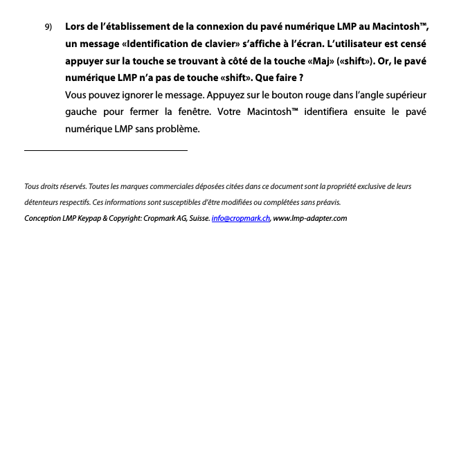 9) Lors de l&rsquo;&eacute;tablissement de la connexion du pav&eacute; num&eacute;rique LMP au Macintosh&trade;, un message &laquo;Identification de clavier&raquo; s&rsquo;affiche &agrave; l&rsquo;&eacute;cran. L&rsquo;utilisateur est cens&eacute; appuyer sur la touche se trouvant &agrave; c&ocirc;t&eacute; de la touche &laquo;Maj&raquo; (&laquo;shift&raquo;). Or, le pav&eacute; num&eacute;rique LMP n&rsquo;a pas de touche &laquo;shift&raquo;. Que faire ? Vous pouvez ignorer le message. Appuyez sur le bouton rouge dans l&rsquo;angle sup&eacute;rieur gauche  pour  fermer  la  fen&ecirc;tre.  Votre  Macintosh&trade;  identifiera  ensuite  le  pav&eacute; num&eacute;rique LMP sans probl&egrave;me.           Tous droits r&eacute;serv&eacute;s. Toutes les marques commerciales d&eacute;pos&eacute;es cit&eacute;es dans ce document sont la propri&eacute;t&eacute; exclusive de leurs d&eacute;tenteurs respectifs. Ces informations sont susceptibles d&rsquo;&ecirc;tre modifi&eacute;es ou compl&eacute;t&eacute;es sans pr&eacute;avis.   Conception LMP Keypap &amp; Copyright: Cropmark AG, Suisse. info@cropmark.ch, www.lmp-adapter.com      