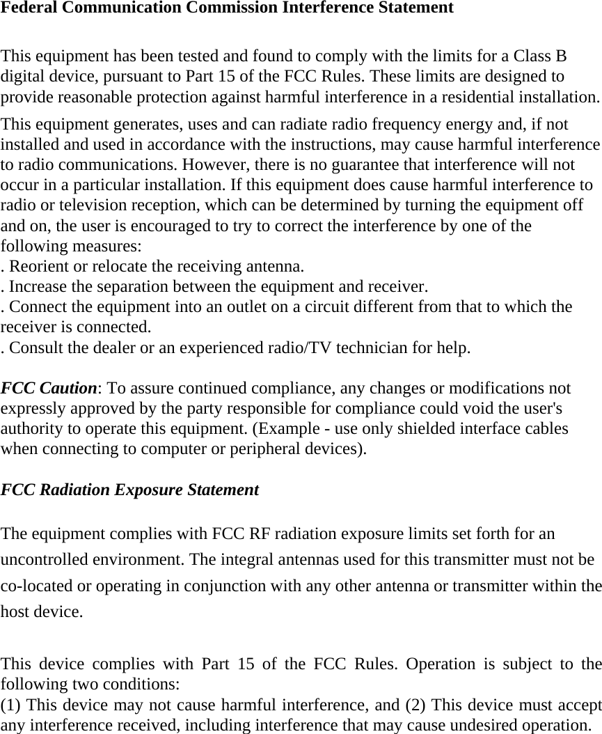  Federal Communication Commission Interference Statement  This equipment has been tested and found to comply with the limits for a Class B digital device, pursuant to Part 15 of the FCC Rules. These limits are designed to provide reasonable protection against harmful interference in a residential installation. This equipment generates, uses and can radiate radio frequency energy and, if not installed and used in accordance with the instructions, may cause harmful interference to radio communications. However, there is no guarantee that interference will not occur in a particular installation. If this equipment does cause harmful interference to radio or television reception, which can be determined by turning the equipment off and on, the user is encouraged to try to correct the interference by one of the following measures: . Reorient or relocate the receiving antenna. . Increase the separation between the equipment and receiver. . Connect the equipment into an outlet on a circuit different from that to which the receiver is connected. . Consult the dealer or an experienced radio/TV technician for help.  FCC Caution: To assure continued compliance, any changes or modifications not expressly approved by the party responsible for compliance could void the user's authority to operate this equipment. (Example - use only shielded interface cables when connecting to computer or peripheral devices).  FCC Radiation Exposure Statement  The equipment complies with FCC RF radiation exposure limits set forth for an uncontrolled environment. The integral antennas used for this transmitter must not be co-located or operating in conjunction with any other antenna or transmitter within the host device.  This device complies with Part 15 of the FCC Rules. Operation is subject to the following two conditions: (1) This device may not cause harmful interference, and (2) This device must accept any interference received, including interference that may cause undesired operation. 