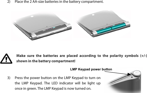 LMP Keypad power button  2) Place the 2 AA-size batteries in the battery compartment.          Make  sure  the  batteries  are  placed  according  to  the  polarity  symbols  (+/-) shown in the battery compartment!   3) Press the power button on the LMP Keypad to turn on the  LMP  Keypad.  The  LED  indicator  will  be  light  up once in green. The LMP Keypad is now turned on.    