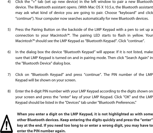 4) Click  the  "+"  tab  (set  up  new  device)  in  the  left  window  to  pair  a  new  Bluetooth device. The Bluetooth assistant opens. (With Mac OS X 10.5.x, the Bluetooth assistant may  ask  what  kind  of  device  you  are  going  to  pair.  Choose  &ldquo;keyboard&rdquo;  and  click &ldquo;continue&rdquo;). Your computer now searches automatically for new Bluetooth devices.  5) Press the Pairing Button on the backside of the LMP Keypad with a pen to set up a connection  to  your  Macintosh&trade;.  The  pairing  LED  starts  to  flash  in  yellow.  Your Macintosh&trade; should see the LMP Keypad as &ldquo;Bluetooth Keypad&rdquo;. Click &ldquo;continue&rdquo;.  6) In the dialog box the device &ldquo;Bluetooth Keypad&rdquo; will appear. If it is not listed, make sure that LMP Keypad is turned on and in pairing mode. Then click "Search Again" in the "Bluetooth Device" dialog box.  7) Click  on  &ldquo;Bluetooth  Keypad&rdquo;  and  press  &ldquo;continue&rdquo;.  The  PIN  number  of  the  LMP Keypad will be shown on your screen.  8) Enter the 8-digit PIN number with your LMP Keypad according to the digits shown on your screen and press the  &ldquo;enter&rdquo; key of  your LMP Keypad. Click "OK" and the LMP Keypad should be listed in the "Devices" tab under "Bluetooth Preferences." When you enter a digit on the LMP Keypad, it is not highlighted as with some other Bluetooth devices. Keep entering the digits quickly and press the &ldquo;enter&rdquo; key at the end. If you need too long to or enter a wrong digit, you may have to enter the PIN number again. 