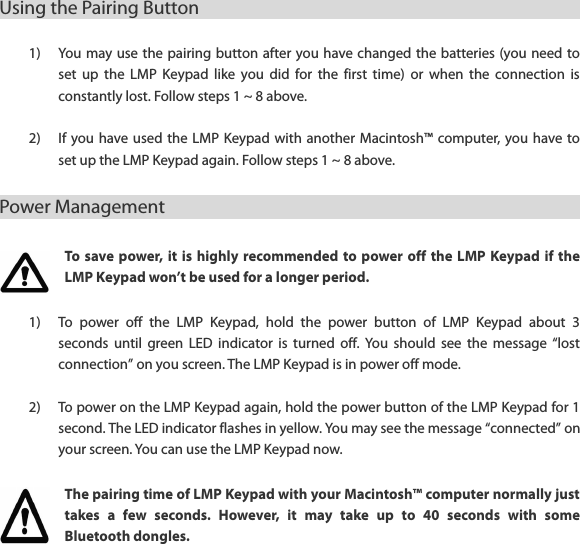 Using the Pairing Button                                                      1) You may use the pairing button after you have changed the batteries (you need to set  up  the  LMP  Keypad  like  you  did  for  the  first  time)  or  when  the  connection  is constantly lost. Follow steps 1 ~ 8 above.  2) If you have used the LMP  Keypad with  another Macintosh&trade; computer, you have to set up the LMP Keypad again. Follow steps 1 ~ 8 above. Power Management                                                      To save power,  it  is  highly  recommended to  power off the  LMP  Keypad if  the LMP Keypad won&rsquo;t be used for a longer period. 1) To  power  off  the  LMP  Keypad,  hold  the  power  button  of  LMP  Keypad  about  3 seconds  until  green  LED  indicator  is  turned off. You  should  see the  message  &ldquo;lost connection&rdquo; on you screen. The LMP Keypad is in power off mode.  2) To power on the LMP Keypad again, hold the power button of the LMP Keypad for 1 second. The LED indicator flashes in yellow. You may see the message &ldquo;connected&rdquo; on your screen. You can use the LMP Keypad now. The pairing time of LMP Keypad with your Macintosh&trade; computer normally just takes  a  few  seconds.  However,  it  may  take  up  to  40  seconds  with  some Bluetooth dongles.  