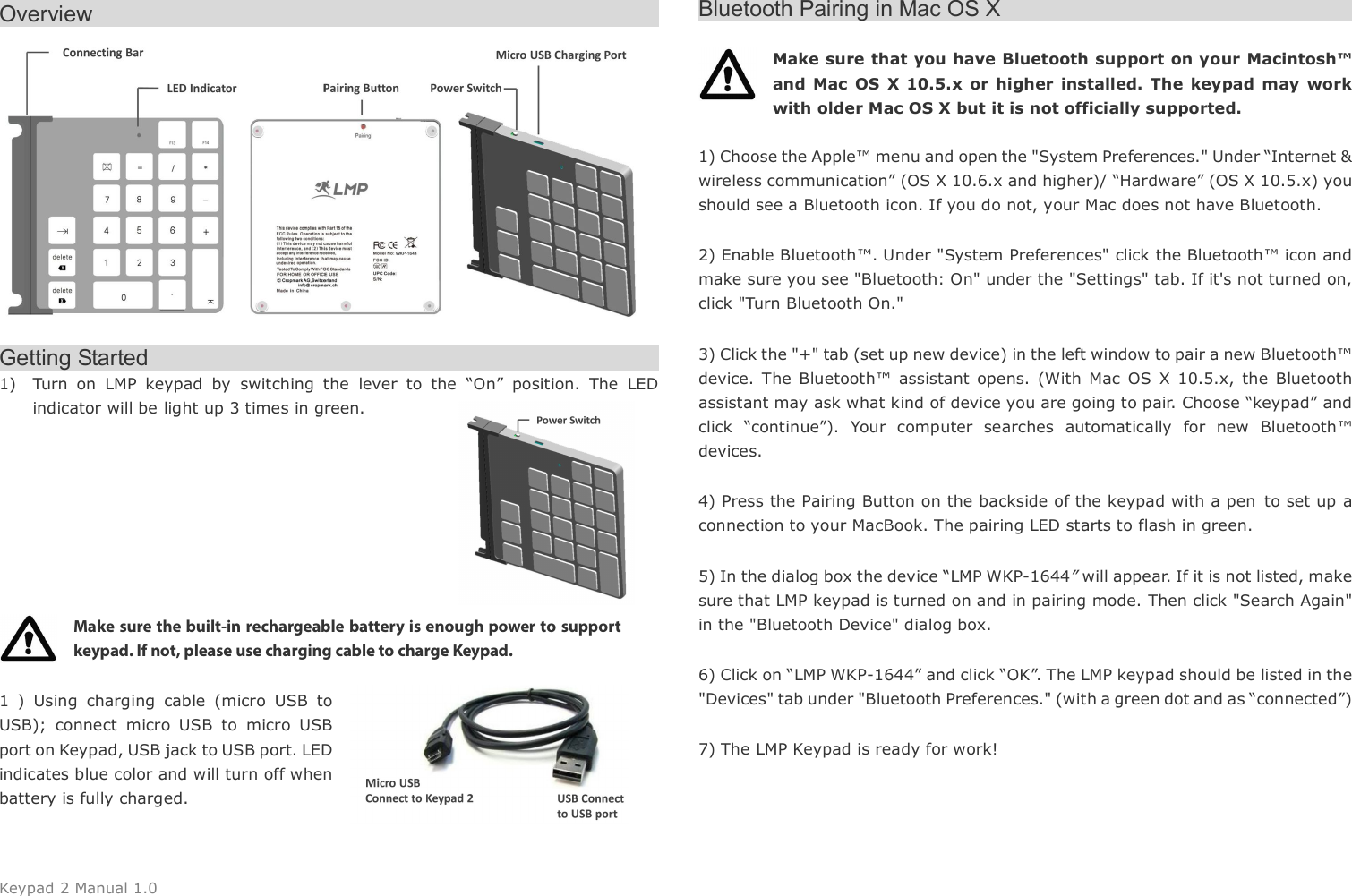 Keypad 2 Manual 1.0 Overview                                                       Getting Started                                               1) Turn  on  LMP  keypad  by  switching  the  lever  to  the  &ldquo;On&rdquo;  position.  The  LED indicator will be light up 3 times in green.         Make sure the built-in rechargeable battery is enough power to support keypad. If not, please use charging cable to charge Keypad.    1  )  Using  charging  cable  (micro  USB  to USB);  connect  micro  USB  to  micro  USB port on Keypad, USB jack to USB port. LED indicates blue color and will turn off when battery is fully charged.   Bluetooth Pairing in Mac OS X                                            Make sure that you have Bluetooth support on your Macintosh&trade; and  Mac  OS X 10.5.x  or higher  installed. The  keypad  may  work with older Mac OS X but it is not officially supported.    1) Choose the Apple&trade; menu and open the "System Preferences." Under &ldquo;Internet &amp; wireless communication&rdquo; (OS X 10.6.x and higher)/ &ldquo;Hardware&rdquo; (OS X 10.5.x) you should see a Bluetooth icon. If you do not, your Mac does not have Bluetooth. 2) Enable Bluetooth&trade;. Under "System Preferences" click the Bluetooth&trade; icon and make sure you see "Bluetooth: On" under the "Settings" tab. If it's not turned on, click "Turn Bluetooth On." 3) Click the "+" tab (set up new device) in the left window to pair a new Bluetooth&trade; device.  The  Bluetooth&trade;  assistant  opens.  (With  Mac  OS  X  10.5.x,  the  Bluetooth assistant may ask what kind of device you are going to pair. Choose &ldquo;keypad&rdquo; and click  &ldquo;continue&rdquo;).  Your  computer  searches  automatically  for  new  Bluetooth&trade; devices. 4) Press the Pairing Button on the backside of the keypad with a pen to set up a connection to your MacBook. The pairing LED starts to flash in green. 5) In the dialog box the device &ldquo;LMP WKP-1644&rdquo; will appear. If it is not listed, make sure that LMP keypad is turned on and in pairing mode. Then click "Search Again" in the "Bluetooth Device" dialog box. 6) Click on &ldquo;LMP WKP-1644&rdquo; and click &ldquo;OK&rdquo;. The LMP keypad should be listed in the "Devices" tab under "Bluetooth Preferences." (with a green dot and as &ldquo;connected&rdquo;)   7) The LMP Keypad is ready for work!   
