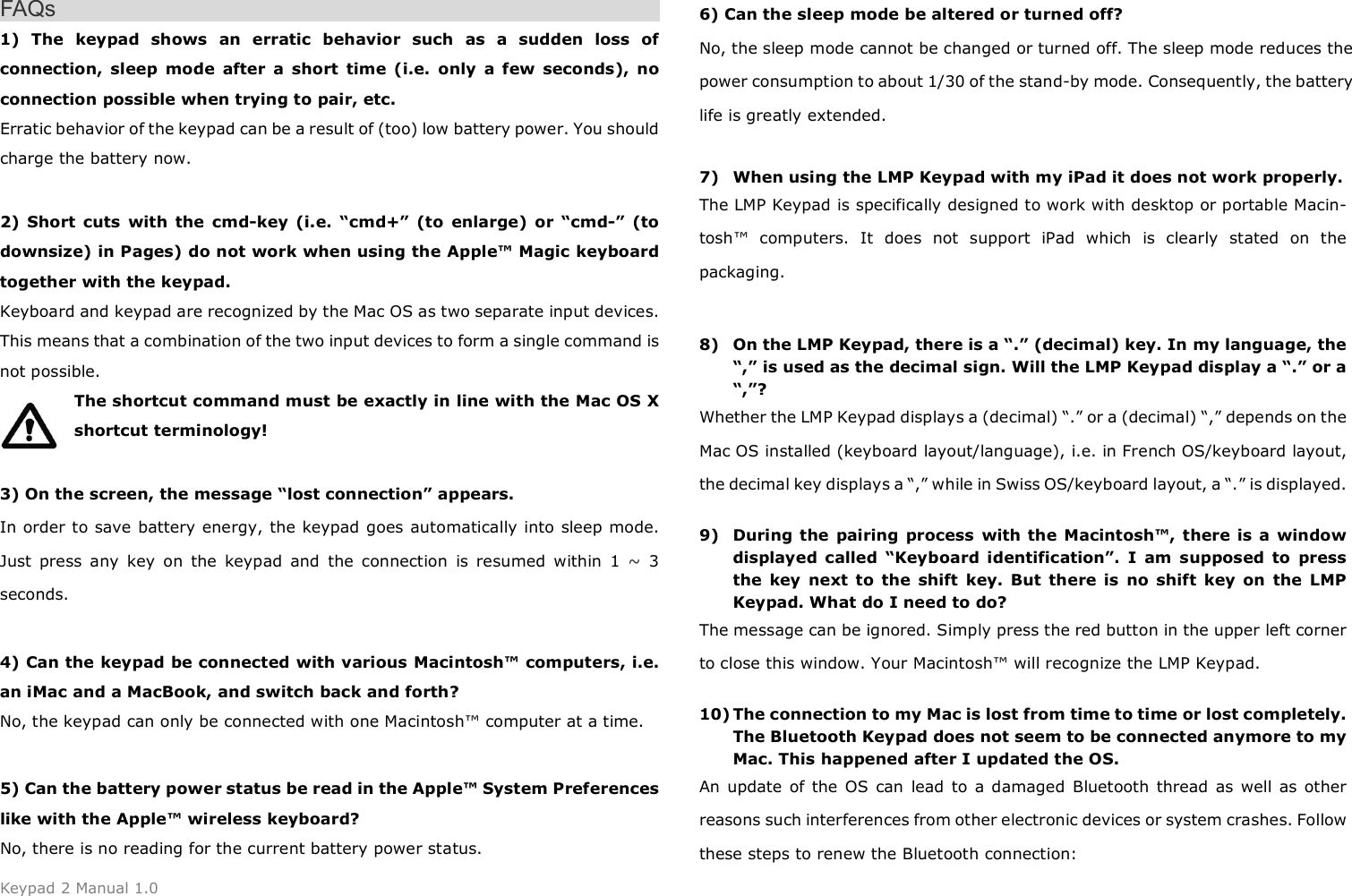 Keypad 2 Manual 1.0 FAQs 1) The  keypad  shows  an  erratic  behavior  such  as  a  sudden  loss  ofconnection,  sleep  mode  after  a  short  time  (i.e.  only  a  few  seconds),  no connection possible when trying to pair, etc. Erratic behavior of the keypad can be a result of (too) low battery power. You should charge the battery now. 2) Short  cuts  with  the  cmd-key  (i.e.  &ldquo;cmd+&rdquo;  (to  enlarge)  or  &ldquo;cmd-&rdquo;  (todownsize) in Pages) do not work when using the Apple&trade; Magic keyboard together with the keypad. Keyboard and keypad are recognized by the Mac OS as two separate input devices. This means that a combination of the two input devices to form a single command is not possible.   The shortcut command must be exactly in line with the Mac OS X shortcut terminology!   3) On the screen, the message &ldquo;lost connection&rdquo; appears.In order to save battery energy, the keypad goes automatically into sleep mode. Just  press  any  key  on  the  keypad  and  the  connection  is  resumed  within  1  ~  3 seconds. 4) Can the keypad be connected with various Macintosh&trade; computers, i.e.an iMac and a MacBook, and switch back and forth? No, the keypad can only be connected with one Macintosh&trade; computer at a time. 5) Can the battery power status be read in the Apple&trade; System Preferenceslike with the Apple&trade; wireless keyboard? No, there is no reading for the current battery power status. 6) Can the sleep mode be altered or turned off?No, the sleep mode cannot be changed or turned off. The sleep mode reduces the power consumption to about 1/30 of the stand-by mode. Consequently, the battery life is greatly extended. 7) When using the LMP Keypad with my iPad it does not work properly.The LMP Keypad is specifically designed to work with desktop or portable Macin-tosh&trade;  computers.  It  does  not  support  iPad  which  is  clearly  stated  on  the packaging. 8) On the LMP Keypad, there is a &ldquo;.&rdquo; (decimal) key. In my language, the&ldquo;,&rdquo; is used as the decimal sign. Will the LMP Keypad display a &ldquo;.&rdquo; or a&ldquo;,&rdquo;?Whether the LMP Keypad displays a (decimal) &ldquo;.&rdquo; or a (decimal) &ldquo;,&rdquo; depends on the Mac OS installed (keyboard layout/language), i.e. in French OS/keyboard layout, the decimal key displays a &ldquo;,&rdquo; while in Swiss OS/keyboard layout, a &ldquo;.&rdquo; is displayed. 9) During  the  pairing  process  with the  Macintosh&trade;, there is  a  windowdisplayed  called  &ldquo;Keyboard  identification&rdquo;.  I  am  supposed  to  pressthe  key  next  to  the  shift  key.  But  there  is  no  shift  key  on  the  LMPKeypad. What do I need to do?The message can be ignored. Simply press the red button in the upper left corner to close this window. Your Macintosh&trade; will recognize the LMP Keypad. 10) The connection to my Mac is lost from time to time or lost completely.The Bluetooth Keypad does not seem to be connected anymore to myMac. This happened after I updated the OS.An  update  of the OS  can  lead  to  a damaged  Bluetooth  thread  as well as other reasons such interferences from other electronic devices or system crashes. Follow these steps to renew the Bluetooth connection: 