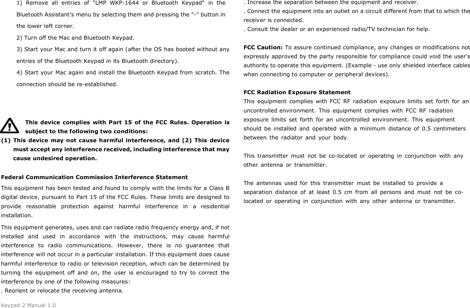 Keypad 2 Manual 1.0 1) Remove  all  entries  of  "LMP  WKP-1644  or  Bluetooth  Keypad"  in  theBluetooth Assistant's menu by selecting them and pressing the "-" button in the lower left corner. 2) Turn off the Mac and Bluetooth Keypad.3) Start your Mac and turn it off again (after the OS has booted without anyentries of the Bluetooth Keypad in its Bluetooth directory). 4) Start your Mac again and install the Bluetooth Keypad from scratch. Theconnection should be re-established. This  device  complies  with Part  15  of  the FCC  Rules. Operation is subject to the following two conditions: (1) This device  may not  cause harmful interference, and (2)  This  device must accept any interference received, including interference that may cause undesired operation. Federal Communication Commission Interference Statement This equipment has been tested and found to comply with the limits for a Class B digital device, pursuant to Part 15 of the FCC Rules. These limits are designed to provide  reasonable  protection  against  harmful  interference  in  a  residential installation. This equipment generates, uses and can radiate radio frequency energy and, if not installed  and  used  in  accordance  with  the  instructions,  may  cause  harmful interference  to  radio  communications.  However,  there  is  no  guarantee  that interference will not occur in a particular installation. If this equipment does cause harmful interference to radio or television reception, which can be determined by turning  the  equipment  off  and  on,  the  user  is  encouraged  to  try  to  correct  the interference by one of the following measures: . Reorient or relocate the receiving antenna. . Increase the separation between the equipment and receiver. . Connect the equipment into an outlet on a circuit different from that to which the receiver is connected. . Consult the dealer or an experienced radio/TV technician for help. FCC Caution: To assure continued compliance, any changes or modifications not expressly approved by the party responsible for compliance could void the user's authority to operate this equipment. (Example - use only shielded interface cables when connecting to computer or peripheral devices). FCC Radiation Exposure Statement This  equipment  complies with  FCC  RF  radiation  exposure  limits  set  forth  for  an uncontrolled environment.  This equipment complies with FCC RF radiation exposure limits set forth for an uncontrolled environment. This equipment should be installed and operated with a minimum distance of 0.5 centimeters between the radiator and your body.This transmitter must not be co-located or operating in conjunction with any other antenna or transmitter.The antennas used for this transmitter must be installed to provide a separation distance of at least 0.5 cm from all persons and must not be co-located or operating in conjunction with any other antenna or transmitter. 