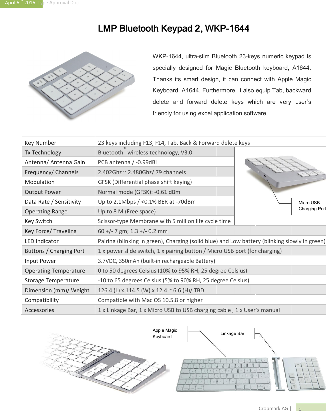 April 6th 2016  Type Approval Doc.   LMP Bluetooth Keypad 2, WKP-1644    WKP-1644, ultra-slim Bluetooth 23-keys numeric keypad is specially  designed  for  Magic  Bluetooth  keyboard,  A1644. Thanks  its  smart  design,  it  can  connect  with  Apple  Magic Keyboard, A1644. Furthermore, it also equip Tab, backward delete  and  forward  delete  keys  which  are  very  user&rsquo;s friendly for using excel application software.    Key Number 23 keys including F13, F14, Tab, Back &amp; Forward delete keys     Tx Technology Bluetooth&reg; wireless technology, V3.0          Antenna/ Antenna Gain PCB antenna / -0.99dBi           Frequency/ Channels 2.402Ghz ~ 2.480Ghz/ 79 channels           Modulation GFSK (Differential phase shift keying)          Output Power Normal mode (GFSK): -0.61 dBm          Data Rate / Sensitivity Up to 2.1Mbps / <0.1% BER at -70dBm        Micro USB          Operating Range Up to 8 M (Free space)      Charging Port              Key Switch Scissor-type Membrane with 5 million life cycle time        Key Force/ Traveling 60 +/- 7 gm; 1.3 +/- 0.2 mm           LED Indicator Pairing (blinking in green), Charging (solid blue) and Low battery (blinking slowly in green)   Buttons / Charging Port 1 x power slide switch, 1 x pairing button / Micro USB port (for charging)     Input Power 3.7VDC, 350mAh (built-in rechargeable Battery)          Operating Temperature 0 to 50 degrees Celsius (10% to 95% RH, 25 degree Celsius)     Storage Temperature -10 to 65 degrees Celsius (5% to 90% RH, 25 degree Celsius)     Dimension (mm)/ Weight 126.4 (L) x 114.5 (W) x 12.4 ~ 6.6 (H)/ TBD           Compatibility Compatible with Mac OS 10.5.8 or higher           Accessories 1 x Linkage Bar, 1 x Micro USB to USB charging cable , 1 x User&rsquo;s manual                        Apple Magic               Linkage Bar           Keyboard                                                               Cropmark AG | 1 
