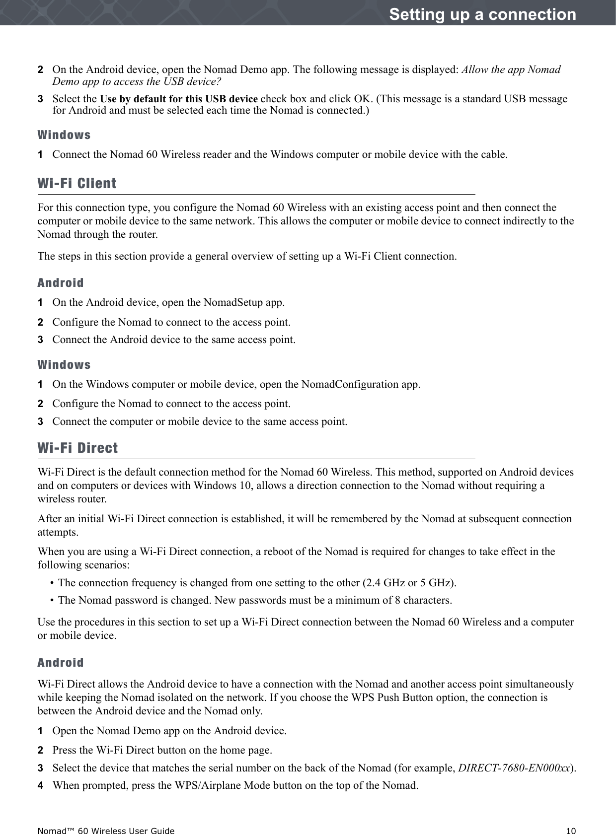 Nomad™ 60 Wireless User Guide    10Setting up a connection2   On the Android device, open the Nomad Demo app. The following message is displayed: Allow the app Nomad Demo app to access the USB device?3   Select the Use by default for this USB device check box and click OK. (This message is a standard USB message for Android and must be selected each time the Nomad is connected.)Windows1Connect the Nomad 60 Wireless reader and the Windows computer or mobile device with the cable. Wi-Fi ClientFor this connection type, you configure the Nomad 60 Wireless with an existing access point and then connect the computer or mobile device to the same network. This allows the computer or mobile device to connect indirectly to the Nomad through the router.The steps in this section provide a general overview of setting up a Wi-Fi Client connection.Android1On the Android device, open the NomadSetup app.2   Configure the Nomad to connect to the access point.3   Connect the Android device to the same access point.Windows1On the Windows computer or mobile device, open the NomadConfiguration app.2   Configure the Nomad to connect to the access point.3   Connect the computer or mobile device to the same access point.Wi-Fi DirectWi-Fi Direct is the default connection method for the Nomad 60 Wireless. This method, supported on Android devices and on computers or devices with Windows 10, allows a direction connection to the Nomad without requiring a wireless router.After an initial Wi-Fi Direct connection is established, it will be remembered by the Nomad at subsequent connection attempts.When you are using a Wi-Fi Direct connection, a reboot of the Nomad is required for changes to take effect in the following scenarios:• The connection frequency is changed from one setting to the other (2.4 GHz or 5 GHz).• The Nomad password is changed. New passwords must be a minimum of 8 characters.Use the procedures in this section to set up a Wi-Fi Direct connection between the Nomad 60 Wireless and a computer or mobile device.AndroidWi-Fi Direct allows the Android device to have a connection with the Nomad and another access point simultaneously while keeping the Nomad isolated on the network. If you choose the WPS Push Button option, the connection is between the Android device and the Nomad only.1Open the Nomad Demo app on the Android device.2   Press the Wi-Fi Direct button on the home page.3   Select the device that matches the serial number on the back of the Nomad (for example, DIRECT-7680-EN000xx).4   When prompted, press the WPS/Airplane Mode button on the top of the Nomad.