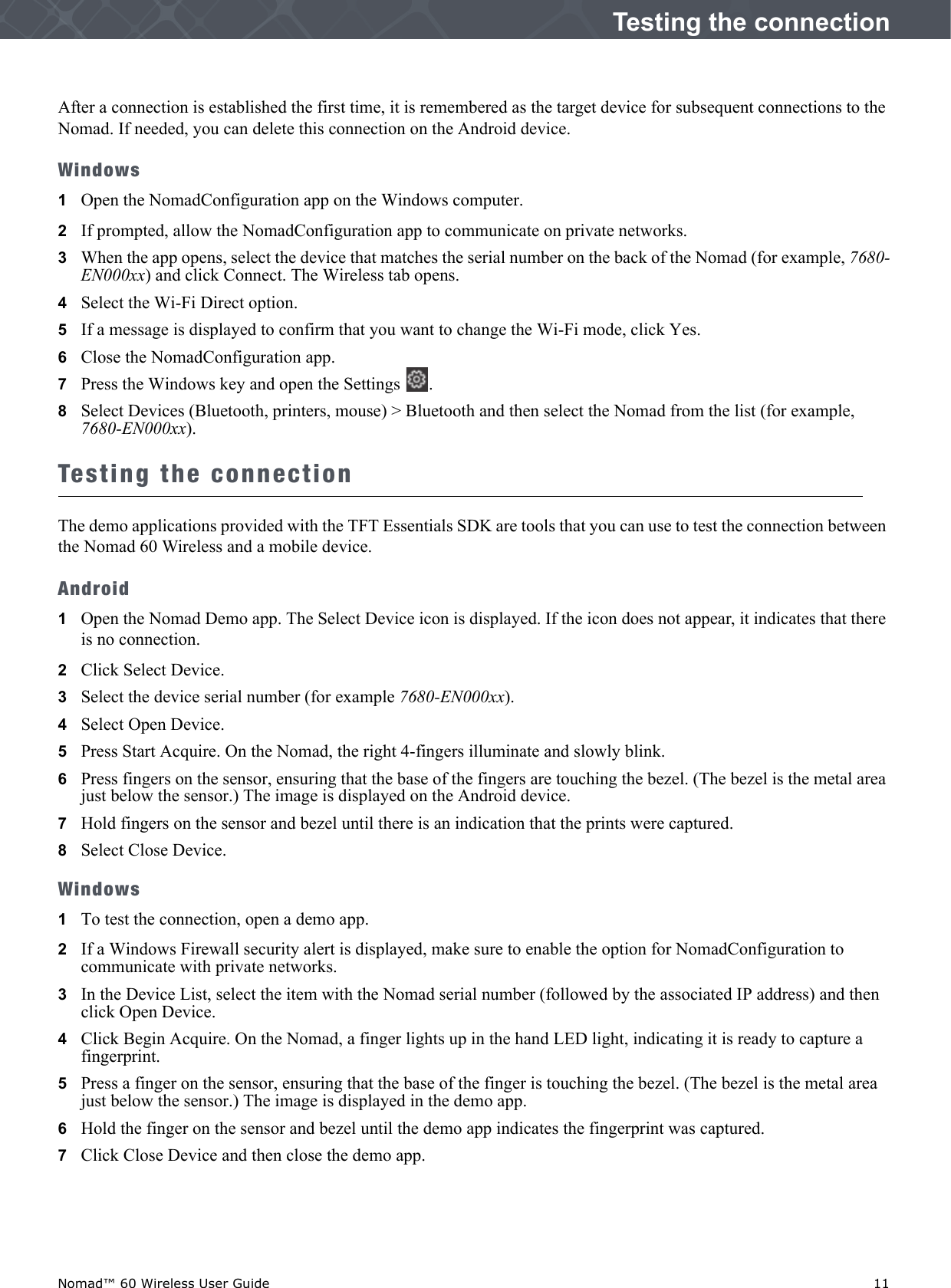 Nomad™ 60 Wireless User Guide    11Testing the connectionAfter a connection is established the first time, it is remembered as the target device for subsequent connections to the Nomad. If needed, you can delete this connection on the Android device.Windows1Open the NomadConfiguration app on the Windows computer.2   If prompted, allow the NomadConfiguration app to communicate on private networks.3   When the app opens, select the device that matches the serial number on the back of the Nomad (for example, 7680-EN000xx) and click Connect. The Wireless tab opens.4   Select the Wi-Fi Direct option. 5   If a message is displayed to confirm that you want to change the Wi-Fi mode, click Yes.6   Close the NomadConfiguration app.7   Press the Windows key and open the Settings  . 8   Select Devices (Bluetooth, printers, mouse) &gt; Bluetooth and then select the Nomad from the list (for example, 7680-EN000xx).Testing the connectionThe demo applications provided with the TFT Essentials SDK are tools that you can use to test the connection between the Nomad 60 Wireless and a mobile device.Android1Open the Nomad Demo app. The Select Device icon is displayed. If the icon does not appear, it indicates that there is no connection. 2   Click Select Device.3   Select the device serial number (for example 7680-EN000xx).4   Select Open Device.5   Press Start Acquire. On the Nomad, the right 4-fingers illuminate and slowly blink.6   Press fingers on the sensor, ensuring that the base of the fingers are touching the bezel. (The bezel is the metal area just below the sensor.) The image is displayed on the Android device.7   Hold fingers on the sensor and bezel until there is an indication that the prints were captured. 8   Select Close Device.Windows1To test the connection, open a demo app.2   If a Windows Firewall security alert is displayed, make sure to enable the option for NomadConfiguration to communicate with private networks.3   In the Device List, select the item with the Nomad serial number (followed by the associated IP address) and then click Open Device.4   Click Begin Acquire. On the Nomad, a finger lights up in the hand LED light, indicating it is ready to capture a fingerprint. 5   Press a finger on the sensor, ensuring that the base of the finger is touching the bezel. (The bezel is the metal area just below the sensor.) The image is displayed in the demo app. 6   Hold the finger on the sensor and bezel until the demo app indicates the fingerprint was captured.7   Click Close Device and then close the demo app.