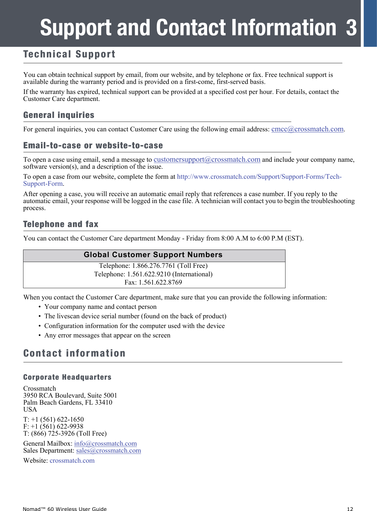 Nomad™ 60 Wireless User Guide    123Support and Contact InformationTechnical SupportYou can obtain technical support by email, from our website, and by telephone or fax. Free technical support is available during the warranty period and is provided on a first-come, first-served basis. If the warranty has expired, technical support can be provided at a specified cost per hour. For details, contact the Customer Care department.General inquiriesFor general inquiries, you can contact Customer Care using the following email address: cmcc@crossmatch.com.Email-to-case or website-to-caseTo open a case using email, send a message to customersupport@crossmatch.com and include your company name, software version(s), and a description of the issue.To open a case from our website, complete the form at http://www.crossmatch.com/Support/Support-Forms/Tech-Support-Form.After opening a case, you will receive an automatic email reply that references a case number. If you reply to the automatic email, your response will be logged in the case file. A technician will contact you to begin the troubleshooting process.Telephone and faxYou can contact the Customer Care department Monday - Friday from 8:00 A.M to 6:00 P.M (EST).When you contact the Customer Care department, make sure that you can provide the following information:•  Your company name and contact person•  The livescan device serial number (found on the back of product)•  Configuration information for the computer used with the device•  Any error messages that appear on the screenContact informationCorporate HeadquartersCrossmatch3950 RCA Boulevard, Suite 5001Palm Beach Gardens, FL 33410USAT: +1 (561) 622-1650 F: +1 (561) 622-9938 T: (866) 725-3926 (Toll Free)General Mailbox: info@crossmatch.comSales Department: sales@crossmatch.com Website: crossmatch.comGlobal Customer Support NumbersTelephone: 1.866.276.7761 (Toll Free)Telephone: 1.561.622.9210 (International)Fax: 1.561.622.8769