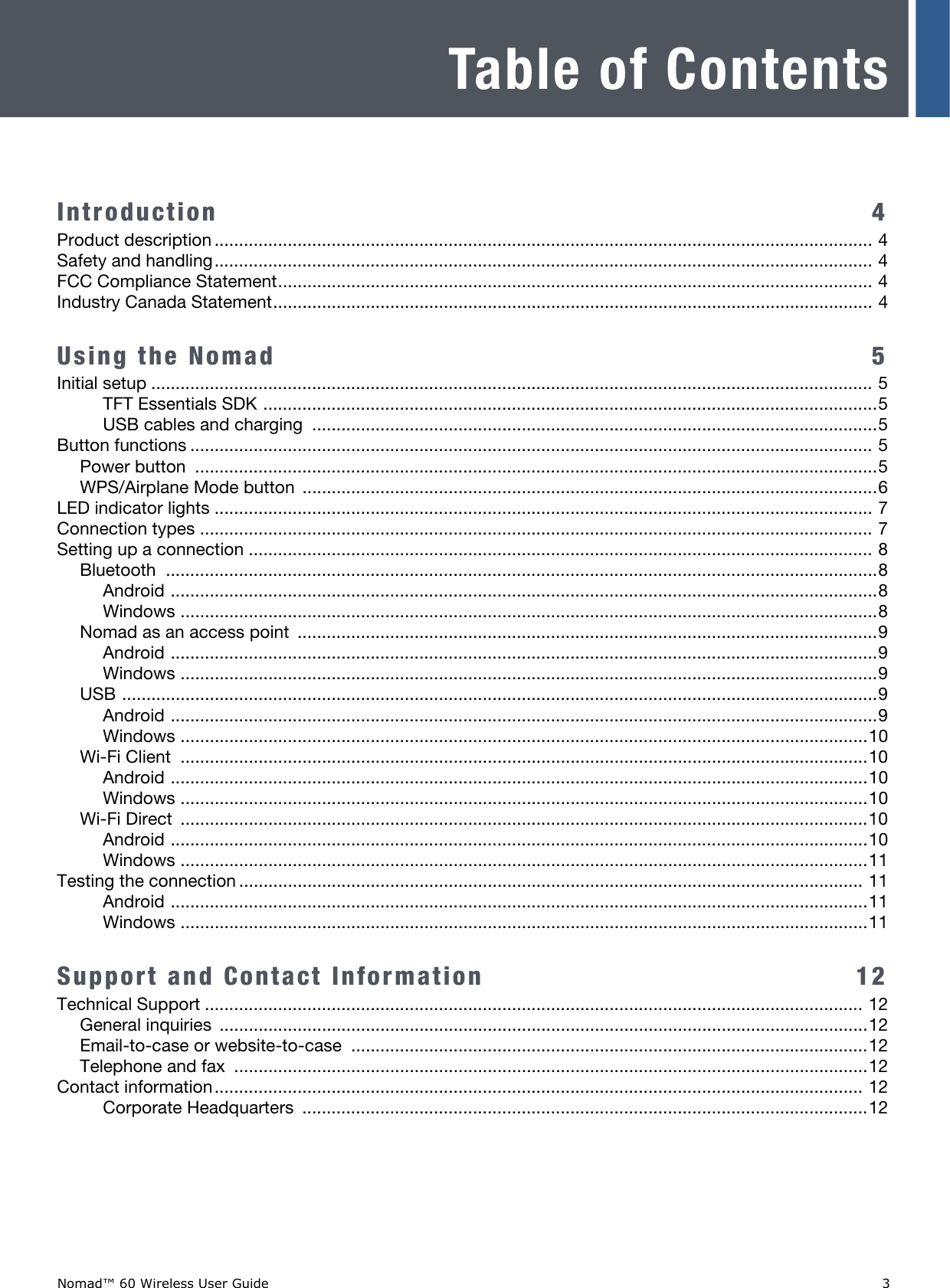 Nomad™ 60 Wireless User Guide   3Table of ContentsIntroduction  4Product description ....................................................................................................................................... 4Safety and handling....................................................................................................................................... 4FCC Compliance Statement.......................................................................................................................... 4Industry Canada Statement........................................................................................................................... 4Using the Nomad   5Initial setup .................................................................................................................................................... 5TFT Essentials SDK ..............................................................................................................................5USB cables and charging  ....................................................................................................................5Button functions ............................................................................................................................................ 5Power button  ............................................................................................................................................5WPS/Airplane Mode button  ......................................................................................................................6LED indicator lights ....................................................................................................................................... 7Connection types .......................................................................................................................................... 7Setting up a connection ................................................................................................................................ 8Bluetooth ..................................................................................................................................................8Android .................................................................................................................................................8Windows ...............................................................................................................................................8Nomad as an access point  .......................................................................................................................9Android .................................................................................................................................................9Windows ...............................................................................................................................................9USB ...........................................................................................................................................................9Android .................................................................................................................................................9Windows .............................................................................................................................................10Wi-Fi Client  .............................................................................................................................................10Android ...............................................................................................................................................10Windows .............................................................................................................................................10Wi-Fi Direct  .............................................................................................................................................10Android ...............................................................................................................................................10Windows .............................................................................................................................................11Testing the connection ................................................................................................................................ 11Android ...............................................................................................................................................11Windows .............................................................................................................................................11Support and Contact Information   12Technical Support ....................................................................................................................................... 12General inquiries  .....................................................................................................................................12Email-to-case or website-to-case ..........................................................................................................12Telephone and fax  ..................................................................................................................................12Contact information..................................................................................................................................... 12Corporate Headquarters  ....................................................................................................................12