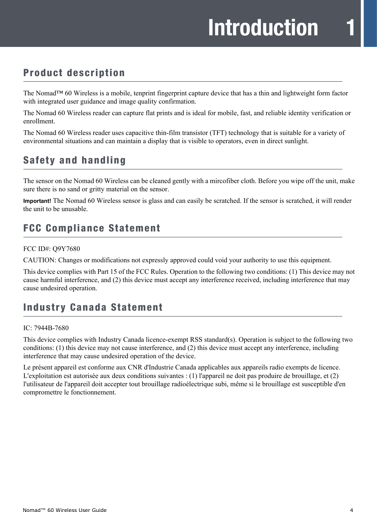 Nomad™ 60 Wireless User Guide    41IntroductionProduct descriptionThe Nomad™ 60 Wireless is a mobile, tenprint fingerprint capture device that has a thin and lightweight form factor with integrated user guidance and image quality confirmation.The Nomad 60 Wireless reader can capture flat prints and is ideal for mobile, fast, and reliable identity verification or enrollment.The Nomad 60 Wireless reader uses capacitive thin-film transistor (TFT) technology that is suitable for a variety of environmental situations and can maintain a display that is visible to operators, even in direct sunlight.Safety and handlingThe sensor on the Nomad 60 Wireless can be cleaned gently with a mircofiber cloth. Before you wipe off the unit, make sure there is no sand or gritty material on the sensor.Important! The Nomad 60 Wireless sensor is glass and can easily be scratched. If the sensor is scratched, it will render the unit to be unusable.FCC Compliance Statement FCC ID#: Q9Y7680CAUTION: Changes or modifications not expressly approved could void your authority to use this equipment.This device complies with Part 15 of the FCC Rules. Operation to the following two conditions: (1) This device may not cause harmful interference, and (2) this device must accept any interference received, including interference that may cause undesired operation.Industry Canada StatementIC: 7944B-7680This device complies with Industry Canada licence-exempt RSS standard(s). Operation is subject to the following two conditions: (1) this device may not cause interference, and (2) this device must accept any interference, including interference that may cause undesired operation of the device.Le présent appareil est conforme aux CNR d&apos;Industrie Canada applicables aux appareils radio exempts de licence. L&apos;exploitation est autorisée aux deux conditions suivantes : (1) l&apos;appareil ne doit pas produire de brouillage, et (2) l&apos;utilisateur de l&apos;appareil doit accepter tout brouillage radioélectrique subi, même si le brouillage est susceptible d&apos;en compromettre le fonctionnement.