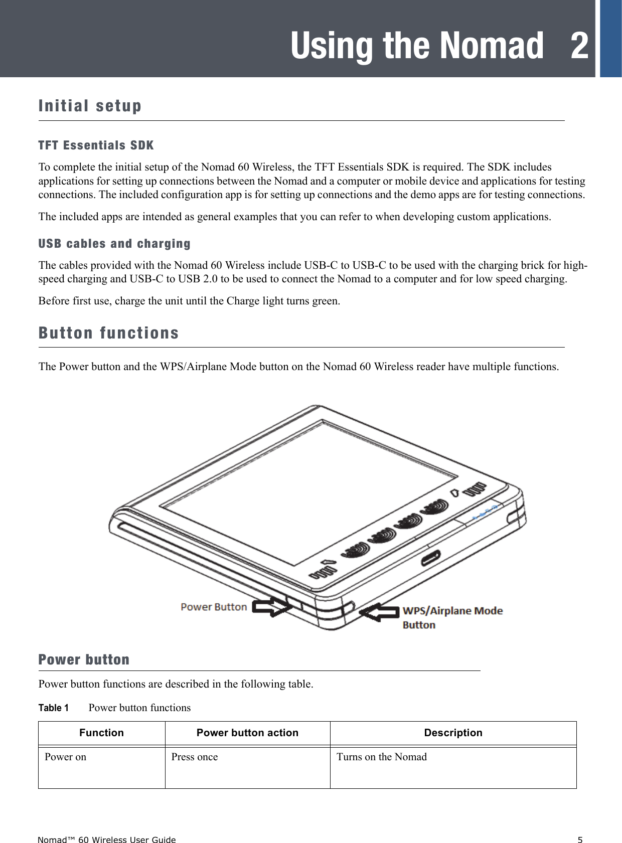 Nomad™ 60 Wireless User Guide    52Using the NomadInitial setupTFT Essentials SDKTo complete the initial setup of the Nomad 60 Wireless, the TFT Essentials SDK is required. The SDK includes applications for setting up connections between the Nomad and a computer or mobile device and applications for testing connections. The included configuration app is for setting up connections and the demo apps are for testing connections. The included apps are intended as general examples that you can refer to when developing custom applications. USB cables and chargingThe cables provided with the Nomad 60 Wireless include USB-C to USB-C to be used with the charging brick for high-speed charging and USB-C to USB 2.0 to be used to connect the Nomad to a computer and for low speed charging.Before first use, charge the unit until the Charge light turns green.Button functionsThe Power button and the WPS/Airplane Mode button on the Nomad 60 Wireless reader have multiple functions.Power buttonPower button functions are described in the following table.Table 1 Power button functionsFunction Power button action DescriptionPower on Press once Turns on the Nomad