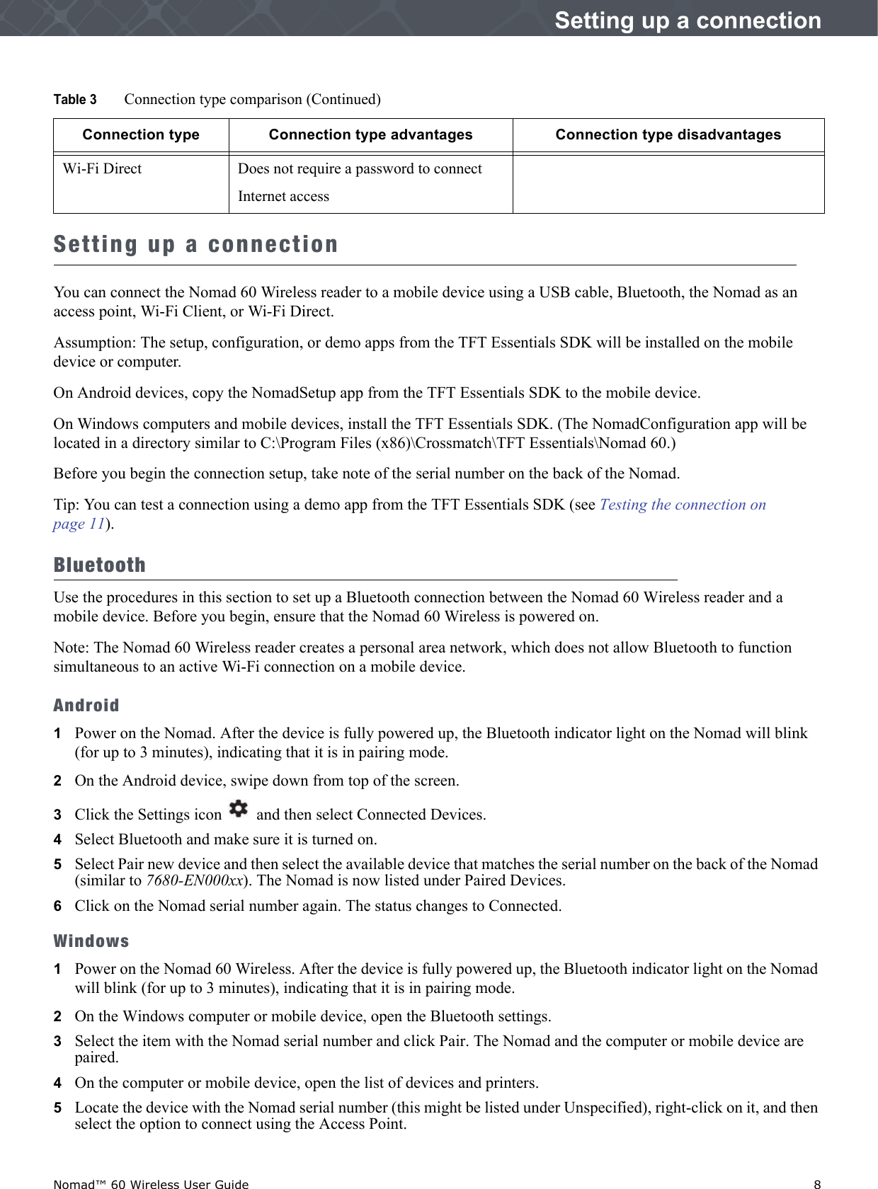 Nomad™ 60 Wireless User Guide    8Setting up a connectionSetting up a connectionYou can connect the Nomad 60 Wireless reader to a mobile device using a USB cable, Bluetooth, the Nomad as an access point, Wi-Fi Client, or Wi-Fi Direct.Assumption: The setup, configuration, or demo apps from the TFT Essentials SDK will be installed on the mobile device or computer.On Android devices, copy the NomadSetup app from the TFT Essentials SDK to the mobile device. On Windows computers and mobile devices, install the TFT Essentials SDK. (The NomadConfiguration app will be located in a directory similar to C:\Program Files (x86)\Crossmatch\TFT Essentials\Nomad 60.)Before you begin the connection setup, take note of the serial number on the back of the Nomad.Tip: You can test a connection using a demo app from the TFT Essentials SDK (see Testing the connection on page 11).BluetoothUse the procedures in this section to set up a Bluetooth connection between the Nomad 60 Wireless reader and a mobile device. Before you begin, ensure that the Nomad 60 Wireless is powered on.Note: The Nomad 60 Wireless reader creates a personal area network, which does not allow Bluetooth to function simultaneous to an active Wi-Fi connection on a mobile device.Android1Power on the Nomad. After the device is fully powered up, the Bluetooth indicator light on the Nomad will blink (for up to 3 minutes), indicating that it is in pairing mode.2   On the Android device, swipe down from top of the screen.3   Click the Settings icon   and then select Connected Devices.4   Select Bluetooth and make sure it is turned on.5   Select Pair new device and then select the available device that matches the serial number on the back of the Nomad (similar to 7680-EN000xx). The Nomad is now listed under Paired Devices.6   Click on the Nomad serial number again. The status changes to Connected. Windows1Power on the Nomad 60 Wireless. After the device is fully powered up, the Bluetooth indicator light on the Nomad will blink (for up to 3 minutes), indicating that it is in pairing mode. 2   On the Windows computer or mobile device, open the Bluetooth settings.3   Select the item with the Nomad serial number and click Pair. The Nomad and the computer or mobile device are paired.4   On the computer or mobile device, open the list of devices and printers.5   Locate the device with the Nomad serial number (this might be listed under Unspecified), right-click on it, and then select the option to connect using the Access Point. Wi-Fi Direct Does not require a password to connectInternet accessTable 3 Connection type comparison (Continued)Connection type Connection type advantages Connection type disadvantages
