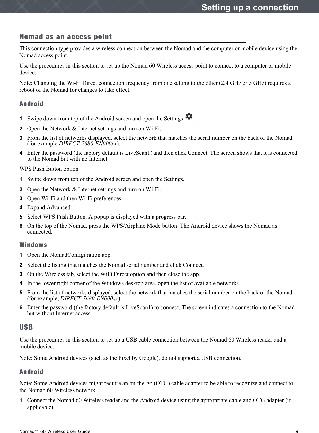 Nomad™ 60 Wireless User Guide    9Setting up a connectionNomad as an access pointThis connection type provides a wireless connection between the Nomad and the computer or mobile device using the Nomad access point. Use the procedures in this section to set up the Nomad 60 Wireless access point to connect to a computer or mobile device.Note: Changing the Wi-Fi Direct connection frequency from one setting to the other (2.4 GHz or 5 GHz) requires a reboot of the Nomad for changes to take effect.Android1Swipe down from top of the Android screen and open the Settings .2   Open the Network &amp; Internet settings and turn on Wi-Fi.3   From the list of networks displayed, select the network that matches the serial number on the back of the Nomad (for example DIRECT-7680-EN000xx).4   Enter the password (the factory default is LiveScan1)and then click Connect. The screen shows that it is connected to the Nomad but with no Internet.WPS Push Button option1Swipe down from top of the Android screen and open the Settings.2   Open the Network &amp; Internet settings and turn on Wi-Fi.3   Open Wi-Fi and then Wi-Fi preferences.4   Expand Advanced.5   Select WPS Push Button. A popup is displayed with a progress bar. 6   On the top of the Nomad, press the WPS/Airplane Mode button. The Android device shows the Nomad as connected.Windows1Open the NomadConfiguration app.2   Select the listing that matches the Nomad serial number and click Connect.3   On the Wireless tab, select the WiFi Direct option and then close the app. 4   In the lower right corner of the Windows desktop area, open the list of available networks.5   From the list of networks displayed, select the network that matches the serial number on the back of the Nomad (for example, DIRECT-7680-EN000xx).6   Enter the password (the factory default is LiveScan1) to connect. The screen indicates a connection to the Nomad but without Internet access.USBUse the procedures in this section to set up a USB cable connection between the Nomad 60 Wireless reader and a mobile device.Note: Some Android devices (such as the Pixel by Google), do not support a USB connection.AndroidNote: Some Android devices might require an on-the-go (OTG) cable adapter to be able to recognize and connect to the Nomad 60 Wireless network. 1Connect the Nomad 60 Wireless reader and the Android device using the appropriate cable and OTG adapter (if applicable). 