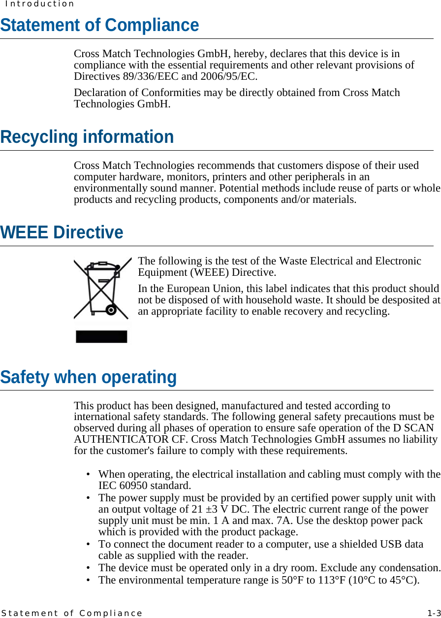 Statement of Compliance   1-3IntroductionStatement of ComplianceCross Match Technologies GmbH, hereby, declares that this device is in compliance with the essential requirements and other relevant provisions of Directives 89/336/EEC and 2006/95/EC. Declaration of Conformities may be directly obtained from Cross Match Technologies GmbH.Recycling informationCross Match Technologies recommends that customers dispose of their used computer hardware, monitors, printers and other peripherals in an environmentally sound manner. Potential methods include reuse of parts or whole products and recycling products, components and/or materials.WEEE DirectiveThe following is the test of the Waste Electrical and Electronic Equipment (WEEE) Directive.In the European Union, this label indicates that this product should not be disposed of with household waste. It should be desposited at an appropriate facility to enable recovery and recycling. Safety when operatingThis product has been designed, manufactured and tested according to international safety standards. The following general safety precautions must be observed during all phases of operation to ensure safe operation of the D SCAN AUTHENTICATOR CF. Cross Match Technologies GmbH assumes no liability for the customer&apos;s failure to comply with these requirements.• When operating, the electrical installation and cabling must comply with the IEC 60950 standard.• The power supply must be provided by an certified power supply unit with an output voltage of 21 ±3 V DC. The electric current range of the power supply unit must be min. 1 A and max. 7A. Use the desktop power pack which is provided with the product package.• To connect the document reader to a computer, use a shielded USB data cable as supplied with the reader.• The device must be operated only in a dry room. Exclude any condensation.• The environmental temperature range is 50°F to 113°F (10°C to 45°C).