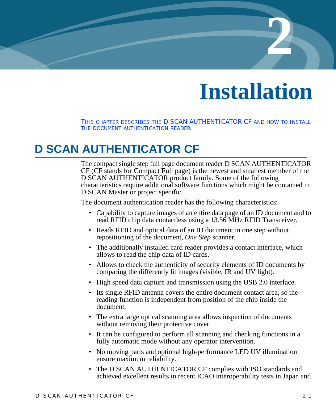 D SCAN AUTHENTICATOR CF    2-12Chapter 0InstallationTHIS CHAPTER DESCRIBES THE D SCAN AUTHENTICATOR CF AND HOW TO INSTALL THE DOCUMENT AUTHENTICATION READER.D SCAN AUTHENTICATOR CFThe compact single step full page document reader D SCAN AUTHENTICATOR CF (CF stands for Compact Full page) is the newest and smallest member of the   D SCAN AUTHENTICATOR product family. Some of the following characteristics require additional software functions which might be contained in D SCAN Master or project specific.The document authentication reader has the following characteristics:• Capability to capture images of an entire data page of an ID document and to read RFID chip data contactless using a 13.56 MHz RFID Transceiver.• Reads RFID and optical data of an ID document in one step without repositioning of the document, One Step scanner.• The additionally installed card reader provides a contact interface, which allows to read the chip data of ID cards.• Allows to check the authenticity of security elements of ID documents by comparing the differently lit images (visible, IR and UV light).• High speed data capture and transmission using the USB 2.0 interface.• Its single RFID antenna covers the entire document contact area, so the reading function is independent from position of the chip inside the document.• The extra large optical scanning area allows inspection of documents without removing their protective cover.• It can be configured to perform all scanning and checking functions in a fully automatic mode without any operator intervention.• No moving parts and optional high-performance LED UV illumination ensure maximum reliability.• The D SCAN AUTHENTICATOR CF complies with ISO standards and achieved excellent results in recent ICAO interoperability tests in Japan and 