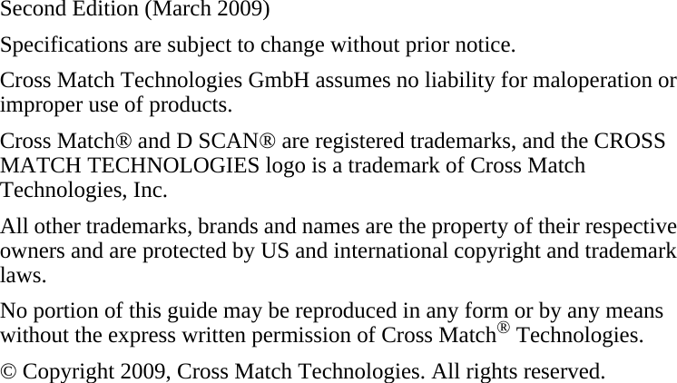 Second Edition (March 2009)Specifications are subject to change without prior notice.Cross Match Technologies GmbH assumes no liability for maloperation or improper use of products.Cross Match® and D SCAN® are registered trademarks, and the CROSS MATCH TECHNOLOGIES logo is a trademark of Cross Match Technologies, Inc.All other trademarks, brands and names are the property of their respective owners and are protected by US and international copyright and trademark laws.No portion of this guide may be reproduced in any form or by any means without the express written permission of Cross Match® Technologies.© Copyright 2009, Cross Match Technologies. All rights reserved.