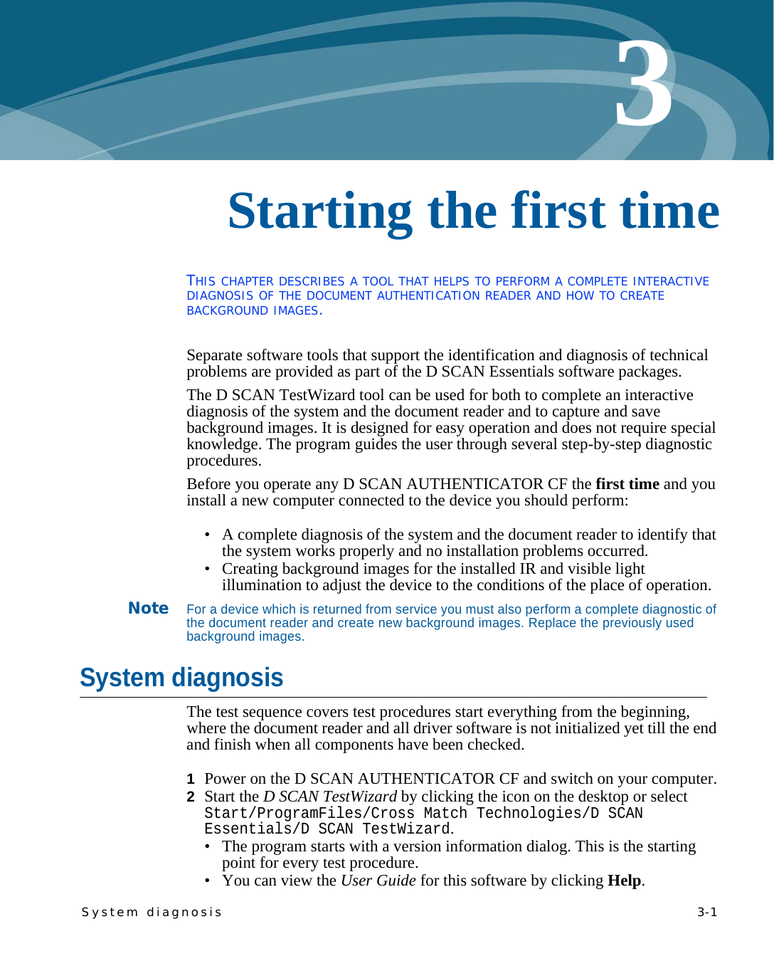 System diagnosis   3-13Chapter 0Starting the first timeTHIS CHAPTER DESCRIBES A TOOL THAT HELPS TO PERFORM A COMPLETE INTERACTIVE DIAGNOSIS OF THE DOCUMENT AUTHENTICATION READER AND HOW TO CREATE BACKGROUND IMAGES.Separate software tools that support the identification and diagnosis of technical problems are provided as part of the D SCAN Essentials software packages.The D SCAN TestWizard tool can be used for both to complete an interactive diagnosis of the system and the document reader and to capture and save background images. It is designed for easy operation and does not require special knowledge. The program guides the user through several step-by-step diagnostic procedures.Before you operate any D SCAN AUTHENTICATOR CF the first time and you install a new computer connected to the device you should perform:• A complete diagnosis of the system and the document reader to identify that the system works properly and no installation problems occurred.• Creating background images for the installed IR and visible light illumination to adjust the device to the conditions of the place of operation.NoteFor a device which is returned from service you must also perform a complete diagnostic of the document reader and create new background images. Replace the previously used background images.System diagnosisThe test sequence covers test procedures start everything from the beginning, where the document reader and all driver software is not initialized yet till the end and finish when all components have been checked.1  Power on the D SCAN AUTHENTICATOR CF and switch on your computer.2  Start the D SCAN TestWizard by clicking the icon on the desktop or select Start/ProgramFiles/Cross Match Technologies/D SCAN Essentials/D SCAN TestWizard.• The program starts with a version information dialog. This is the starting point for every test procedure.• You can view the User Guide for this software by clicking Help.