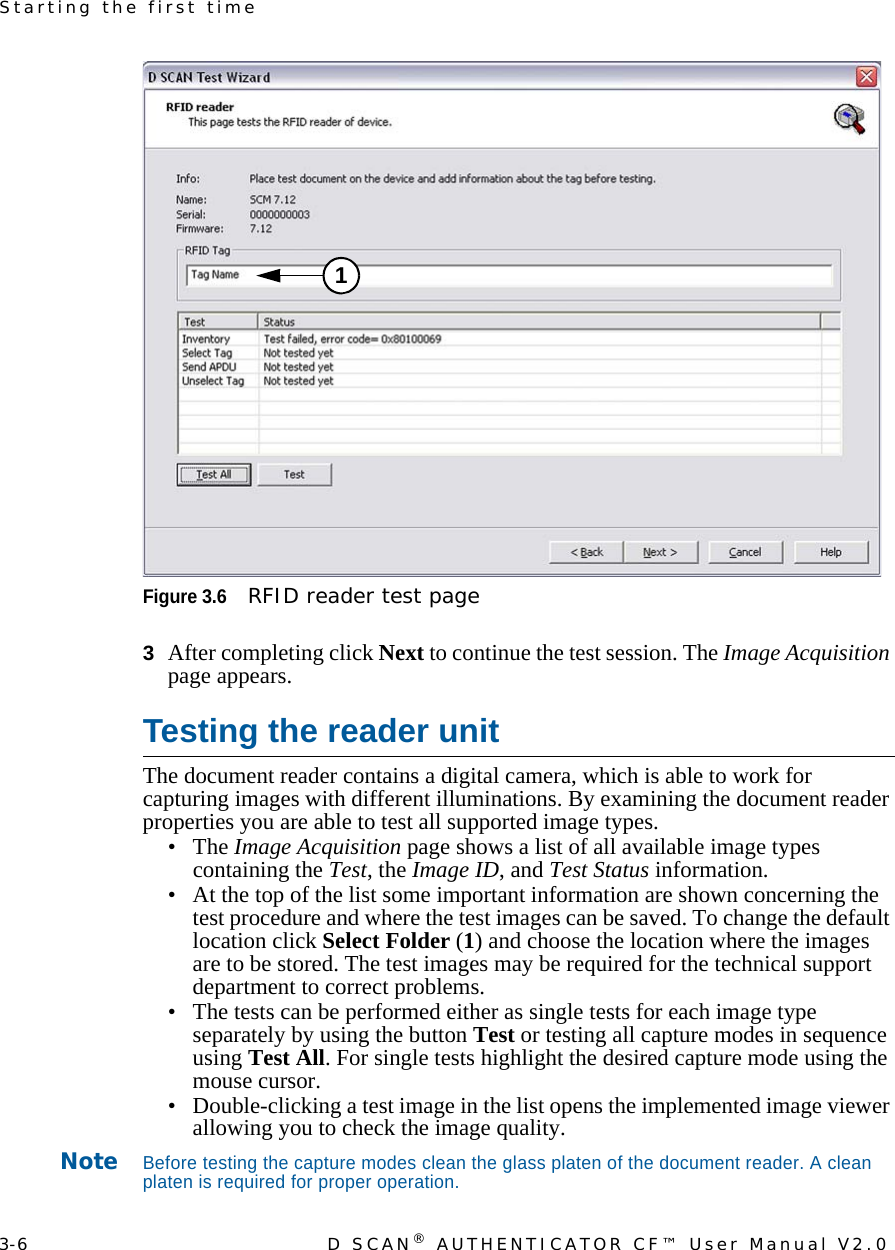 3-6 D SCAN® AUTHENTICATOR CF™ User Manual V2.0Starting the first timeFigure 3.6RFID reader test page3  After completing click Next to continue the test session. The Image Acquisition page appears.Testing the reader unitThe document reader contains a digital camera, which is able to work for capturing images with different illuminations. By examining the document reader properties you are able to test all supported image types.•The Image Acquisition page shows a list of all available image types containing the Test, the Image ID, and Test Status information.• At the top of the list some important information are shown concerning the test procedure and where the test images can be saved. To change the default location click Select Folder (1) and choose the location where the images are to be stored. The test images may be required for the technical support department to correct problems.• The tests can be performed either as single tests for each image type separately by using the button Test or testing all capture modes in sequence using Test All. For single tests highlight the desired capture mode using the mouse cursor.• Double-clicking a test image in the list opens the implemented image viewer allowing you to check the image quality.NoteBefore testing the capture modes clean the glass platen of the document reader. A clean platen is required for proper operation.1