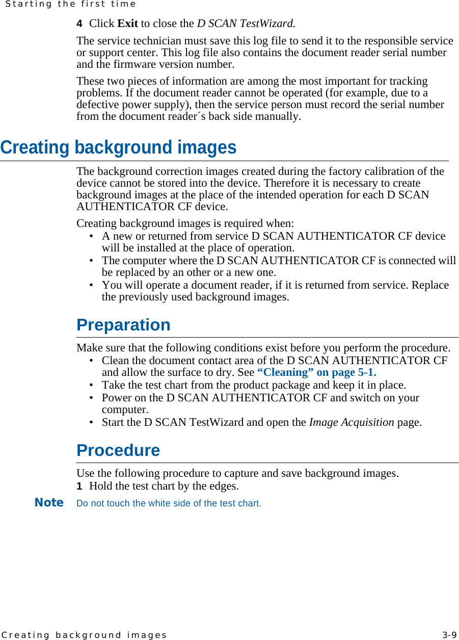 Creating background images    3-9Starting the first time4  Click Exit to close the D SCAN TestWizard.The service technician must save this log file to send it to the responsible service or support center. This log file also contains the document reader serial number and the firmware version number.These two pieces of information are among the most important for tracking problems. If the document reader cannot be operated (for example, due to a defective power supply), then the service person must record the serial number from the document reader´s back side manually.Creating background imagesThe background correction images created during the factory calibration of the device cannot be stored into the device. Therefore it is necessary to create background images at the place of the intended operation for each D SCAN AUTHENTICATOR CF device.Creating background images is required when:• A new or returned from service D SCAN AUTHENTICATOR CF device will be installed at the place of operation.• The computer where the D SCAN AUTHENTICATOR CF is connected will be replaced by an other or a new one.• You will operate a document reader, if it is returned from service. Replace the previously used background images.PreparationMake sure that the following conditions exist before you perform the procedure.• Clean the document contact area of the D SCAN AUTHENTICATOR CF and allow the surface to dry. See “Cleaning” on page 5-1.• Take the test chart from the product package and keep it in place.• Power on the D SCAN AUTHENTICATOR CF and switch on your computer.• Start the D SCAN TestWizard and open the Image Acquisition page.ProcedureUse the following procedure to capture and save background images.1  Hold the test chart by the edges.NoteDo not touch the white side of the test chart.