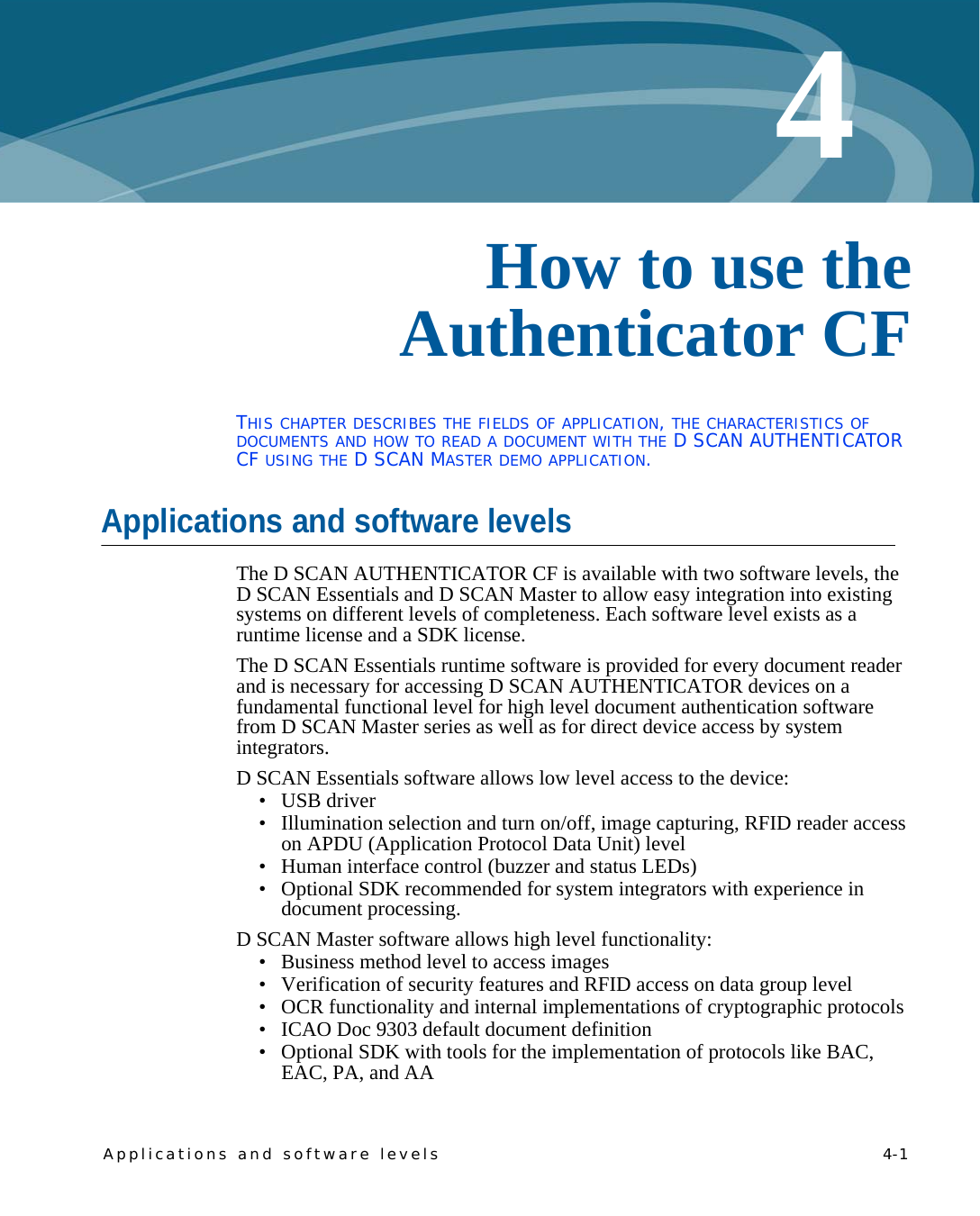 Applications and software levels    4-14Chapter 0How to use the Authenticator CFTHIS CHAPTER DESCRIBES THE FIELDS OF APPLICATION, THE CHARACTERISTICS OF DOCUMENTS AND HOW TO READ A DOCUMENT WITH THE D SCAN AUTHENTICATOR CF USING THE D SCAN MASTER DEMO APPLICATION.Applications and software levelsThe D SCAN AUTHENTICATOR CF is available with two software levels, the D SCAN Essentials and D SCAN Master to allow easy integration into existing systems on different levels of completeness. Each software level exists as a runtime license and a SDK license.The D SCAN Essentials runtime software is provided for every document reader and is necessary for accessing D SCAN AUTHENTICATOR devices on a fundamental functional level for high level document authentication software from D SCAN Master series as well as for direct device access by system integrators.D SCAN Essentials software allows low level access to the device: •USB driver• Illumination selection and turn on/off, image capturing, RFID reader access on APDU (Application Protocol Data Unit) level• Human interface control (buzzer and status LEDs)• Optional SDK recommended for system integrators with experience in document processing.D SCAN Master software allows high level functionality:• Business method level to access images• Verification of security features and RFID access on data group level• OCR functionality and internal implementations of cryptographic protocols• ICAO Doc 9303 default document definition• Optional SDK with tools for the implementation of protocols like BAC, EAC, PA, and AA