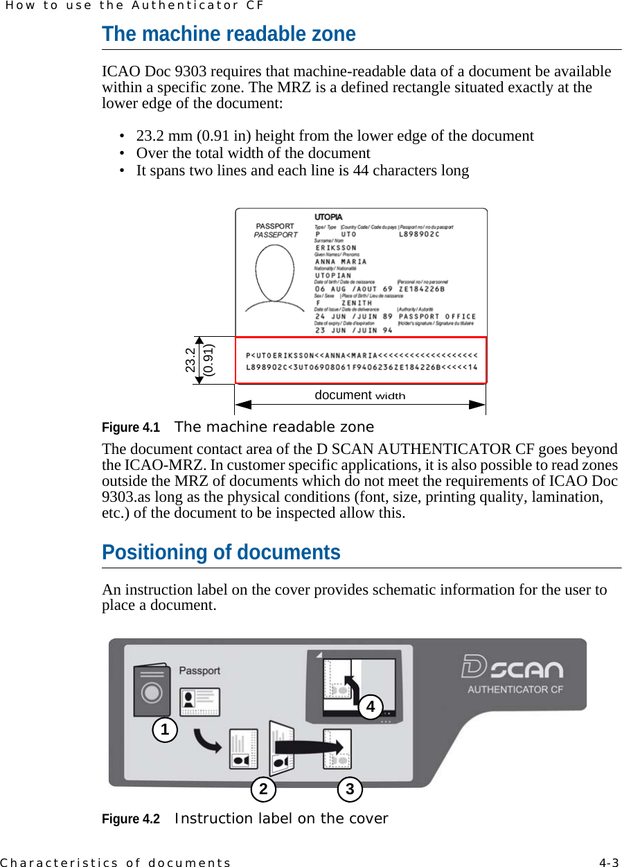 Characteristics of documents    4-3How to use the Authenticator CFThe machine readable zoneICAO Doc 9303 requires that machine-readable data of a document be available within a specific zone. The MRZ is a defined rectangle situated exactly at the lower edge of the document:• 23.2 mm (0.91 in) height from the lower edge of the document• Over the total width of the document• It spans two lines and each line is 44 characters longFigure 4.1The machine readable zoneThe document contact area of the D SCAN AUTHENTICATOR CF goes beyond the ICAO-MRZ. In customer specific applications, it is also possible to read zones outside the MRZ of documents which do not meet the requirements of ICAO Doc 9303.as long as the physical conditions (font, size, printing quality, lamination, etc.) of the document to be inspected allow this.Positioning of documentsAn instruction label on the cover provides schematic information for the user to place a document.Figure 4.2Instruction label on the cover23.2(0.91)document width12 34