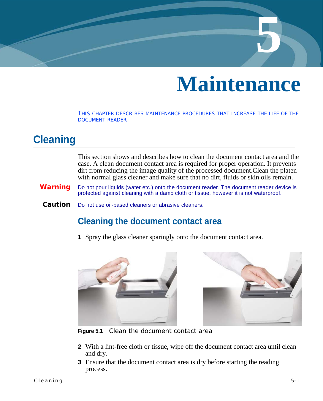 Cleaning   5-15Chapter 0MaintenanceTHIS CHAPTER DESCRIBES MAINTENANCE PROCEDURES THAT INCREASE THE LIFE OF THE DOCUMENT READER.CleaningThis section shows and describes how to clean the document contact area and the case. A clean document contact area is required for proper operation. It prevents dirt from reducing the image quality of the processed document.Clean the platen with normal glass cleaner and make sure that no dirt, fluids or skin oils remain.WarningDo not pour liquids (water etc.) onto the document reader. The document reader device is protected against cleaning with a damp cloth or tissue, however it is not waterproof.CautionDo not use oil-based cleaners or abrasive cleaners.Cleaning the document contact area1Spray the glass cleaner sparingly onto the document contact area.Figure 5.1Clean the document contact area2With a lint-free cloth or tissue, wipe off the document contact area until clean and dry.3Ensure that the document contact area is dry before starting the reading process.