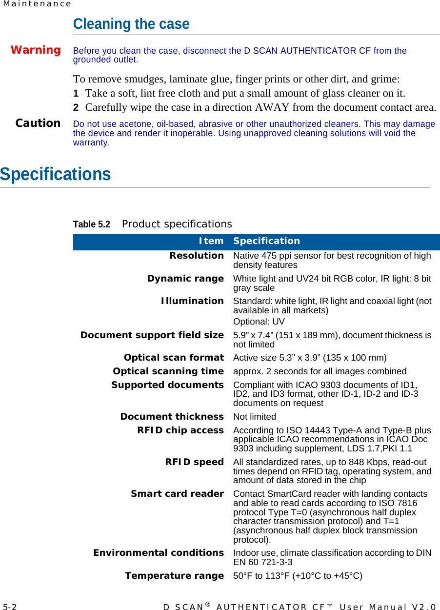 5-2 D SCAN® AUTHENTICATOR CF™ User Manual V2.0MaintenanceCleaning the caseWarning Before you clean the case, disconnect the D SCAN AUTHENTICATOR CF from the grounded outlet.To remove smudges, laminate glue, finger prints or other dirt, and grime:1Take a soft, lint free cloth and put a small amount of glass cleaner on it.2Carefully wipe the case in a direction AWAY from the document contact area.CautionDo not use acetone, oil-based, abrasive or other unauthorized cleaners. This may damage the device and render it inoperable. Using unapproved cleaning solutions will void the warranty.SpecificationsTable 5.2Product specificationsItem SpecificationResolution Native 475 ppi sensor for best recognition of high density featuresDynamic range White light and UV24 bit RGB color, IR light: 8 bit gray scaleIllumination Standard: white light, IR light and coaxial light (not available in all markets)Optional: UVDocument support field size 5.9” x 7.4” (151 x 189 mm), document thickness is not limitedOptical scan format Active size 5.3” x 3.9” (135 x 100 mm)Optical scanning time approx. 2 seconds for all images combinedSupported documents Compliant with ICAO 9303 documents of ID1, ID2, and ID3 format, other ID-1, ID-2 and ID-3 documents on requestDocument thickness Not limitedRFID chip access According to ISO 14443 Type-A and Type-B plus applicable ICAO recommendations in ICAO Doc 9303 including supplement, LDS 1.7,PKI 1.1RFID speed All standardized rates, up to 848 Kbps, read-out times depend on RFID tag, operating system, and amount of data stored in the chipSmart card reader Contact SmartCard reader with landing contacts and able to read cards according to ISO 7816 protocol Type T=0 (asynchronous half duplex character transmission protocol) and T=1 (asynchronous half duplex block transmission protocol).Environmental conditions Indoor use, climate classification according to DIN EN 60 721-3-3Temperature range 50°F to 113°F (+10°C to +45°C)