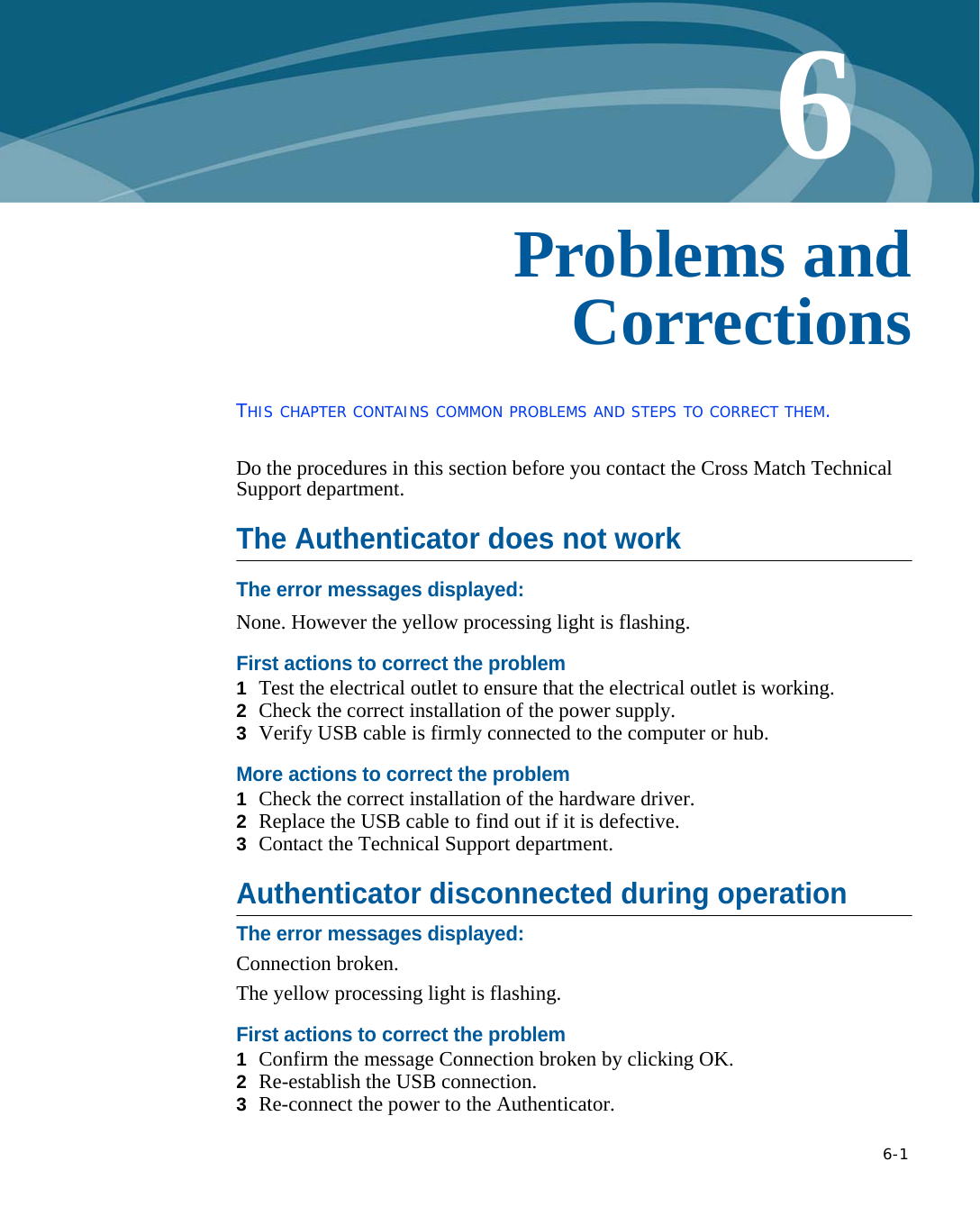   6-16Chapter 0Problems and CorrectionsTHIS CHAPTER CONTAINS COMMON PROBLEMS AND STEPS TO CORRECT THEM.Do the procedures in this section before you contact the Cross Match Technical Support department.The Authenticator does not workThe error messages displayed:None. However the yellow processing light is flashing.First actions to correct the problem1  Test the electrical outlet to ensure that the electrical outlet is working.2  Check the correct installation of the power supply.3  Verify USB cable is firmly connected to the computer or hub.More actions to correct the problem1  Check the correct installation of the hardware driver.2  Replace the USB cable to find out if it is defective.3  Contact the Technical Support department.Authenticator disconnected during operationThe error messages displayed:Connection broken. The yellow processing light is flashing.First actions to correct the problem1  Confirm the message Connection broken by clicking OK.2  Re-establish the USB connection.3  Re-connect the power to the Authenticator.