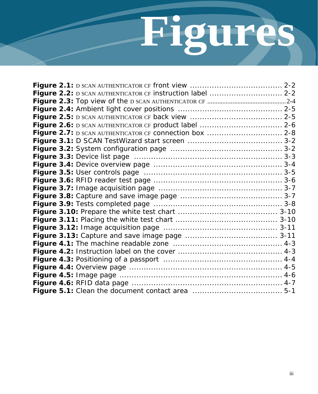   iiiFiguresFigure 2.1: D SCAN AUTHENTICATOR CF front view ...................................... 2-2Figure 2.2: D SCAN AUTHENTICATOR CF instruction label .............................. 2-2Figure 2.3: Top view of the D SCAN AUTHENTICATOR CF ...............................................2-4Figure 2.4: Ambient light cover positions  ........................................... 2-5Figure 2.5: D SCAN AUTHENTICATOR CF back view ...................................... 2-5Figure 2.6: D SCAN AUTHENTICATOR CF product label .................................. 2-6Figure 2.7: D SCAN AUTHENTICATOR CF connection box ............................... 2-8Figure 3.1: D SCAN TestWizard start screen ....................................... 3-2Figure 3.2: System configuration page  .............................................. 3-2Figure 3.3: Device list page  ............................................................. 3-3Figure 3.4: Device overview page  ..................................................... 3-4Figure 3.5: User controls page  ......................................................... 3-5Figure 3.6: RFID reader test page ..................................................... 3-6Figure 3.7: Image acquisition page  ................................................... 3-7Figure 3.8: Capture and save image page .......................................... 3-7Figure 3.9: Tests completed page  ..................................................... 3-8Figure 3.10: Prepare the white test chart ......................................... 3-10Figure 3.11: Placing the white test chart .......................................... 3-10Figure 3.12: Image acquisition page  ............................................... 3-11Figure 3.13: Capture and save image page ...................................... 3-11Figure 4.1: The machine readable zone  ............................................. 4-3Figure 4.2: Instruction label on the cover ........................................... 4-3Figure 4.3: Positioning of a passport  ................................................. 4-4Figure 4.4: Overview page ............................................................... 4-5Figure 4.5: Image page ................................................................... 4-6Figure 4.6: RFID data page .............................................................. 4-7Figure 5.1: Clean the document contact area  ..................................... 5-1