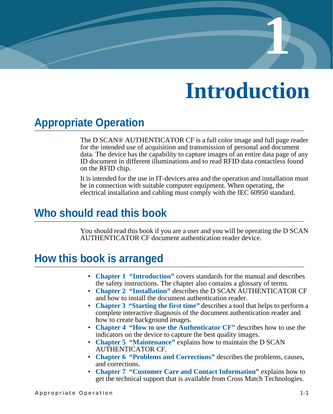 Appropriate Operation   1-11Chapter 0IntroductionAppropriate OperationThe D SCAN® AUTHENTICATOR CF is a full color image and full page reader for the intended use of acquisition and transmission of personal and document data. The device has the capability to capture images of an entire data page of any ID document in different illuminations and to read RFID data contactless found on the RFID chip.It is intended for the use in IT-devices area and the operation and installation must be in connection with suitable computer equipment. When operating, the electrical installation and cabling must comply with the IEC 60950 standard.Who should read this bookYou should read this book if you are a user and you will be operating the D SCAN AUTHENTICATOR CF document authentication reader device.How this book is arranged•Chapter 1  “Introduction” covers standards for the manual and describes the safety instructions. The chapter also contains a glossary of terms.•Chapter 2  “Installation” describes the D SCAN AUTHENTICATOR CF and how to install the document authentication reader.•Chapter 3  “Starting the first time” describes a tool that helps to perform a complete interactive diagnosis of the document authentication reader and how to create background images.•Chapter 4  “How to use the Authenticator CF” describes how to use the indicators on the device to capture the best quality images.•Chapter 5  “Maintenance” explains how to maintain the D SCAN AUTHENTICATOR CF.•Chapter 6  “Problems and Corrections” describes the problems, causes, and corrections.•Chapter 7  “Customer Care and Contact Information” explains how to get the technical support that is available from Cross Match Technologies.