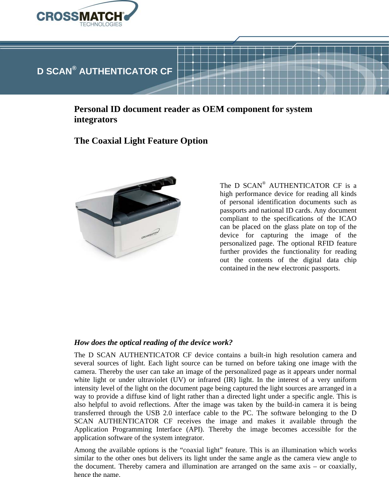    D SCAN® AUTHENTICATOR CF  Personal ID document reader as OEM component for system integrators   The Coaxial Light Feature Option   The D SCAN® AUTHENTICATOR CF is a high performance device for reading all kinds of personal identification documents such as passports and national ID cards. Any document compliant to the specifications of the ICAO can be placed on the glass plate on top of the device for capturing the image of the personalized page. The optional RFID feature further provides the functionality for reading out the contents of the digital data chip contained in the new electronic passports.    How does the optical reading of the device work? The D SCAN AUTHENTICATOR CF device contains a built-in high resolution camera and several sources of light. Each light source can be turned on before taking one image with the camera. Thereby the user can take an image of the personalized page as it appears under normal white light or under ultraviolet (UV) or infrared (IR) light. In the interest of a very uniform intensity level of the light on the document page being captured the light sources are arranged in a way to provide a diffuse kind of light rather than a directed light under a specific angle. This is also helpful to avoid reflections. After the image was taken by the build-in camera it is being transferred through the USB 2.0 interface cable to the PC. The software belonging to the D SCAN AUTHENTICATOR CF receives the image and makes it available through the Application Programming Interface (API). Thereby the image becomes accessible for the application software of the system integrator. Among the available options is the “coaxial light” feature. This is an illumination which works similar to the other ones but delivers its light under the same angle as the camera view angle to the document. Thereby camera and illumination are arranged on the same axis – or coaxially, hence the name. 