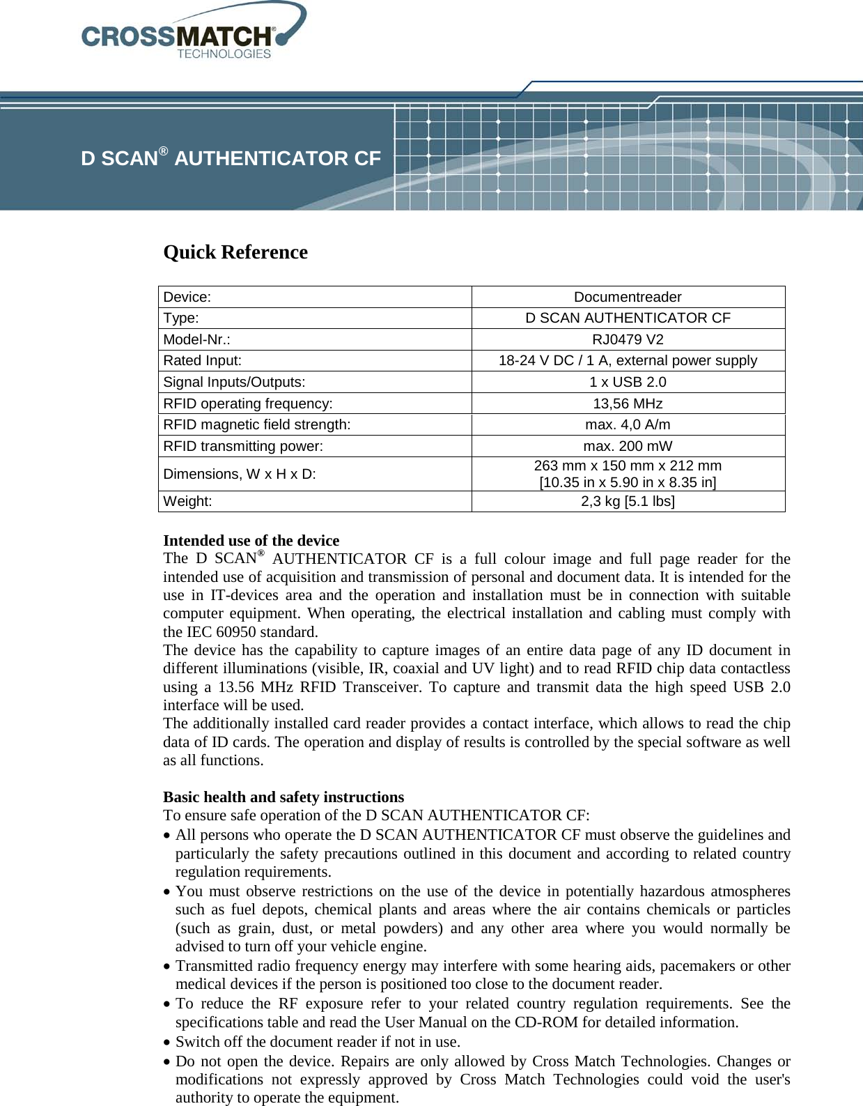             Quick Reference   Intended use of the device The D SCAN® AUTHENTICATOR CF is a full colour image and full page reader for the intended use of acquisition and transmission of personal and document data. It is intended for the use in IT-devices area and the operation and installation must be in connection with suitable computer equipment. When operating, the electrical installation and cabling must comply with the IEC 60950 standard. The device has the capability to capture images of an entire data page of any ID document in different illuminations (visible, IR, coaxial and UV light) and to read RFID chip data contactless using a 13.56 MHz RFID Transceiver. To capture and transmit data the high speed USB 2.0 interface will be used. The additionally installed card reader provides a contact interface, which allows to read the chip data of ID cards. The operation and display of results is controlled by the special software as well as all functions.  Basic health and safety instructions To ensure safe operation of the D SCAN AUTHENTICATOR CF:  • All persons who operate the D SCAN AUTHENTICATOR CF must observe the guidelines and particularly the safety precautions outlined in this document and according to related country regulation requirements. • You must observe restrictions on the use of the device in potentially hazardous atmospheres such as fuel depots, chemical plants and areas where the air contains chemicals or particles (such as grain, dust, or metal powders) and any other area where you would normally be advised to turn off your vehicle engine. • Transmitted radio frequency energy may interfere with some hearing aids, pacemakers or other medical devices if the person is positioned too close to the document reader. • To reduce the RF exposure refer to your related country regulation requirements.  See the specifications table and read the User Manual on the CD-ROM for detailed information. • Switch off the document reader if not in use. • Do not open the device. Repairs are only allowed by Cross Match Technologies. Changes or modifications not expressly approved by Cross Match Technologies could void the user&apos;s authority to operate the equipment.  D SCAN® AUTHENTICATOR CF Device:  Documentreader Type: D SCAN AUTHENTICATOR CF Model-Nr.: RJ0479 V2 Rated Input: 18-24 V DC / 1 A, external power supply Signal Inputs/Outputs: 1 x USB 2.0 RFID operating frequency: 13,56 MHz RFID magnetic field strength: max. 4,0 A/m RFID transmitting power: max. 200 mW Dimensions, W x H x D: 263 mm x 150 mm x 212 mm [10.35 in x 5.90 in x 8.35 in] Weight: 2,3 kg [5.1 lbs] 