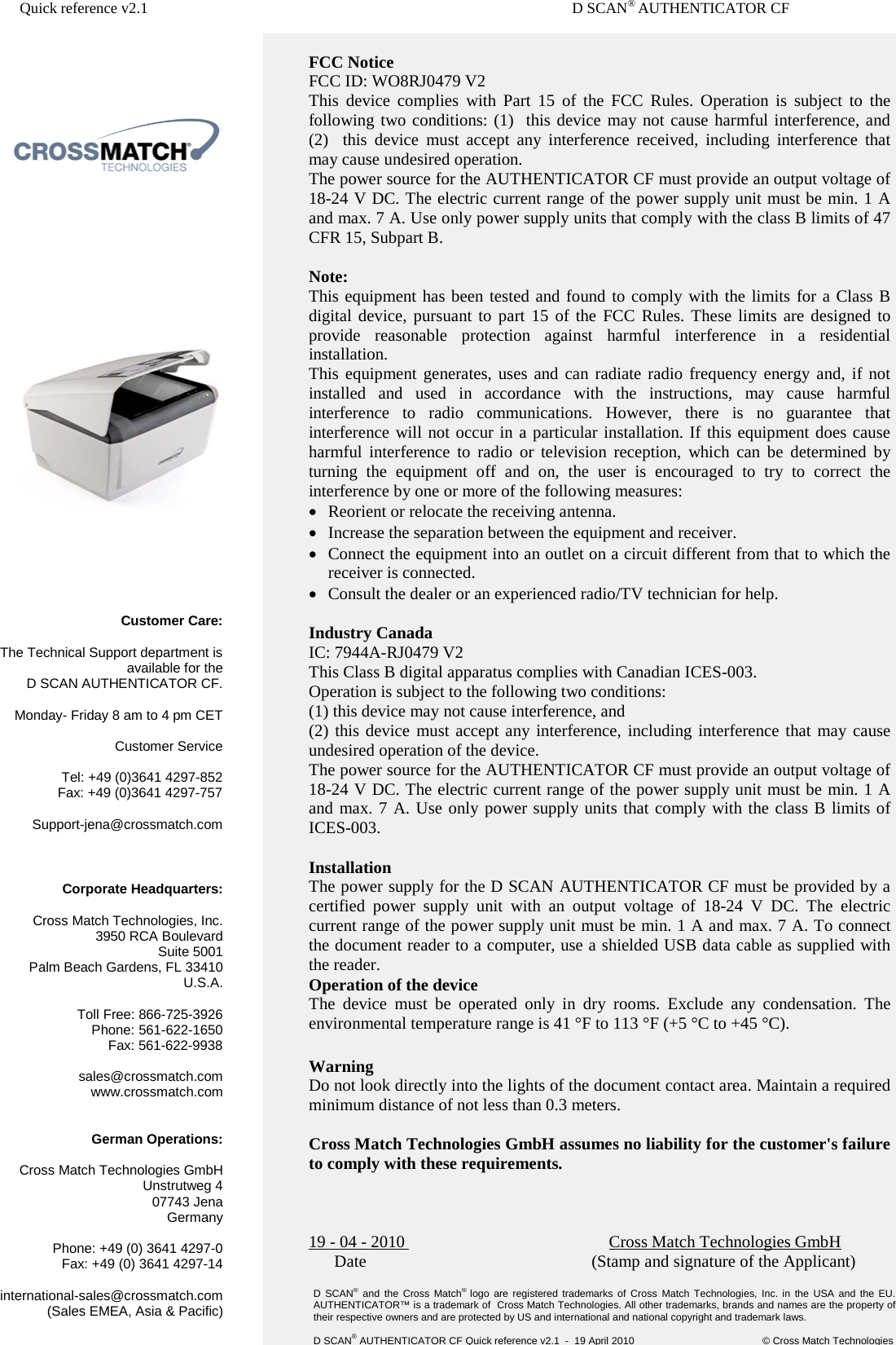 Quick reference v2.1       D SCAN® AUTHENTICATOR CF       FCC Notice FCC ID: WO8RJ0479 V2 This device complies with Part 15 of the FCC Rules. Operation is subject to the following two conditions: (1)  this device may not cause harmful interference, and (2)  this device must accept any interference received, including interference that may cause undesired operation. The power source for the AUTHENTICATOR CF must provide an output voltage of 18-24 V DC. The electric current range of the power supply unit must be min. 1 A and max. 7 A. Use only power supply units that comply with the class B limits of 47 CFR 15, Subpart B.  Note:  This equipment has been tested and found to comply with the limits for a Class B digital device, pursuant to part 15 of the FCC Rules. These limits are designed to provide reasonable protection against harmful interference in a residential installation. This equipment generates, uses and can radiate radio frequency energy and, if not installed and used in accordance with the instructions, may cause harmful interference to radio communications. However, there is no guarantee that interference will not occur in a particular installation. If this equipment does cause harmful interference to radio or television reception, which can be determined by turning the equipment off and on, the user is encouraged to try to correct the interference by one or more of the following measures: • Reorient or relocate the receiving antenna. • Increase the separation between the equipment and receiver. • Connect the equipment into an outlet on a circuit different from that to which the receiver is connected. • Consult the dealer or an experienced radio/TV technician for help.  Industry Canada IC: 7944A-RJ0479 V2 This Class B digital apparatus complies with Canadian ICES-003. Operation is subject to the following two conditions:  (1) this device may not cause interference, and  (2) this device must accept any interference, including interference that may cause undesired operation of the device. The power source for the AUTHENTICATOR CF must provide an output voltage of 18-24 V DC. The electric current range of the power supply unit must be min. 1 A and max. 7 A. Use only power supply units that comply with the class B limits of ICES-003.  Installation The power supply for the D SCAN AUTHENTICATOR CF must be provided by a certified power supply unit with an output voltage of 18-24 V DC. The electric current range of the power supply unit must be min. 1 A and max. 7 A. To connect the document reader to a computer, use a shielded USB data cable as supplied with the reader. Operation of the device The device must be operated only in dry rooms. Exclude any condensation. The environmental temperature range is 41 °F to 113 °F (+5 °C to +45 °C).  Warning Do not look directly into the lights of the document contact area. Maintain a required minimum distance of not less than 0.3 meters.  Cross Match Technologies GmbH assumes no liability for the customer&apos;s failure to comply with these requirements.    19 - 04 - 2010     Cross Match Technologies GmbH       Date                       (Stamp and signature of the Applicant) Customer Care:  The Technical Support department is available for the  D SCAN AUTHENTICATOR CF.   Monday- Friday 8 am to 4 pm CET  Customer Service  Tel: +49 (0)3641 4297-852 Fax: +49 (0)3641 4297-757  Support-jena@crossmatch.com  Corporate Headquarters:  Cross Match Technologies, Inc. 3950 RCA Boulevard Suite 5001 Palm Beach Gardens, FL 33410 U.S.A.  Toll Free: 866-725-3926 Phone: 561-622-1650 Fax: 561-622-9938  sales@crossmatch.com www.crossmatch.com   German Operations:  Cross Match Technologies GmbH Unstrutweg 4 07743 Jena Germany  Phone: +49 (0) 3641 4297-0 Fax: +49 (0) 3641 4297-14  international-sales@crossmatch.com (Sales EMEA, Asia &amp; Pacific) D  SCAN® and the Cross Match® logo  are registered trademarks of Cross Match Technologies, Inc. in the USA and the EU. AUTHENTICATOR™ is a trademark of  Cross Match Technologies. All other trademarks, brands and names are the property of their respective owners and are protected by US and international and national copyright and trademark laws.  D SCAN® AUTHENTICATOR CF Quick reference v2.1  -  19 April 2010                  © Cross Match Technologies 