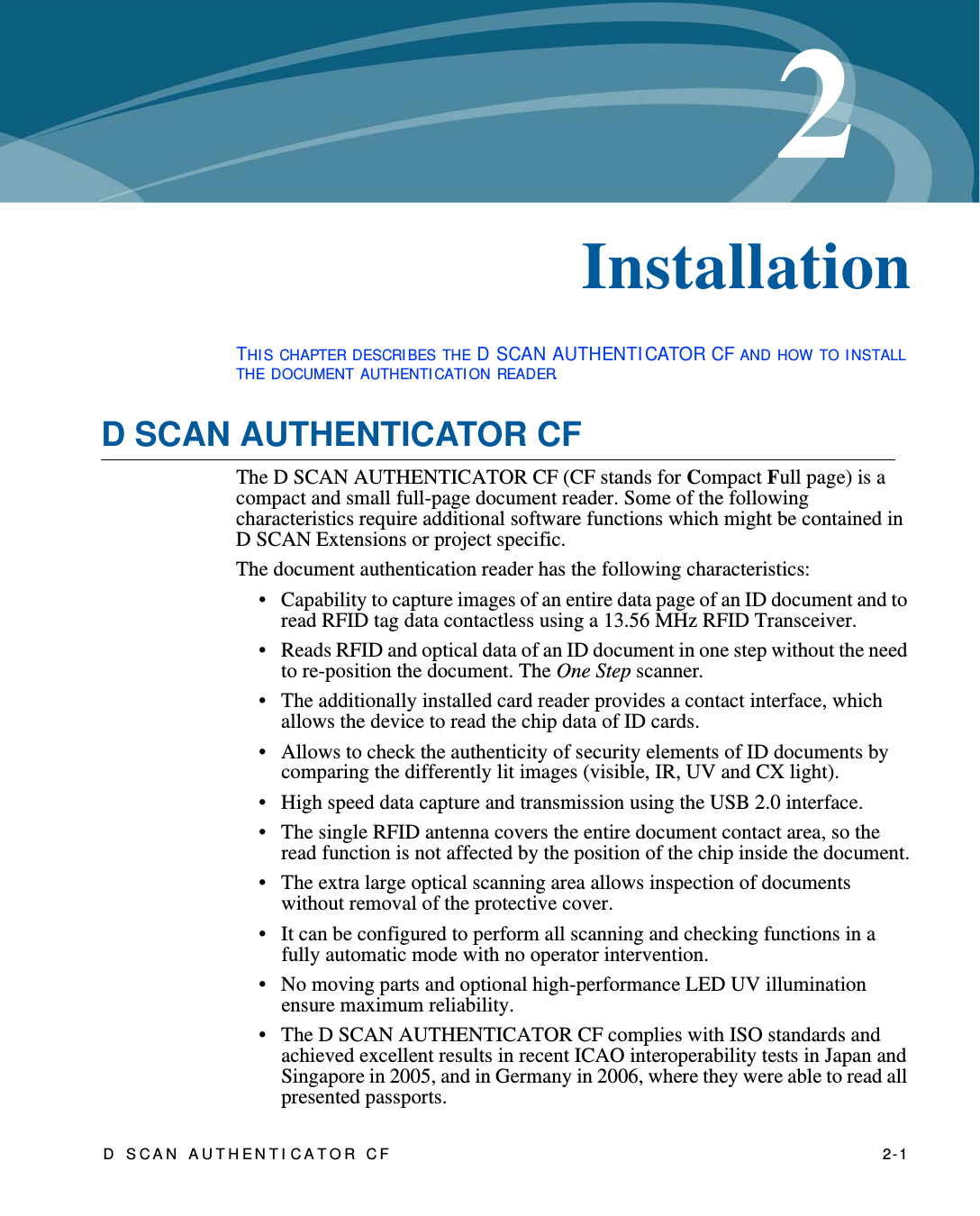 D SCAN AUTHENTI CATOR CF    2-12Chapter 0InstallationTHI S CHAPTER DESCRI BES THE D SCAN AUTHENTI CATOR CF AND HOW TO I NSTALL THE DOCUMENT AUTHENTI CATI ON READER.D SCAN AUTHENTICATOR CFThe D SCAN AUTHENTICATOR CF (CF stands for Compact Full page) is a compact and small full-page document reader. Some of the following characteristics require additional software functions which might be contained in D SCAN Extensions or project specific.The document authentication reader has the following characteristics:• Capability to capture images of an entire data page of an ID document and to read RFID tag data contactless using a 13.56 MHz RFID Transceiver.• Reads RFID and optical data of an ID document in one step without the need to re-position the document. The One Step scanner.• The additionally installed card reader provides a contact interface, which allows the device to read the chip data of ID cards.• Allows to check the authenticity of security elements of ID documents by comparing the differently lit images (visible, IR, UV and CX light).• High speed data capture and transmission using the USB 2.0 interface.• The single RFID antenna covers the entire document contact area, so the read function is not affected by the position of the chip inside the document.• The extra large optical scanning area allows inspection of documents without removal of the protective cover.• It can be configured to perform all scanning and checking functions in a fully automatic mode with no operator intervention.• No moving parts and optional high-performance LED UV illumination ensure maximum reliability.• The D SCAN AUTHENTICATOR CF complies with ISO standards and achieved excellent results in recent ICAO interoperability tests in Japan and Singapore in 2005, and in Germany in 2006, where they were able to read all presented passports.
