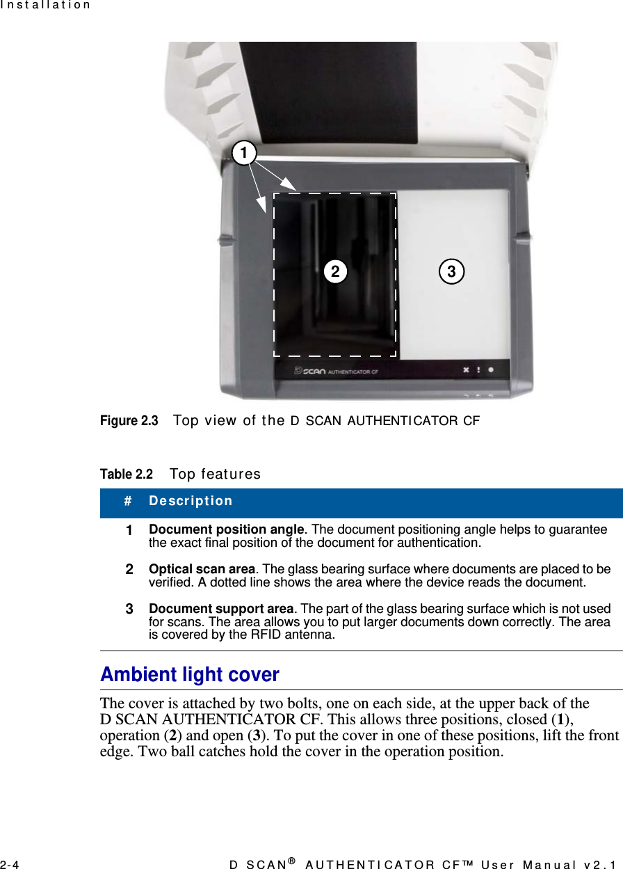 2- 4 D  S C A N ® AUTHENTI CATOR CF™ User Manual v2.1I n st allat ionFigure 2.3Top view of t he D SCAN AUTHENTI CATOR CFAmbient light coverThe cover is attached by two bolts, one on each side, at the upper back of the D SCAN AUTHENTICATOR CF. This allows three positions, closed (1), operation (2) and open (3). To put the cover in one of these positions, lift the front edge. Two ball catches hold the cover in the operation position.Table 2.2Top feat ures#Descript ion1Document position angle. The document positioning angle helps to guarantee the exact final position of the document for authentication.2Optical scan area. The glass bearing surface where documents are placed to be verified. A dotted line shows the area where the device reads the document.3Document support area. The part of the glass bearing surface which is not used for scans. The area allows you to put larger documents down correctly. The area is covered by the RFID antenna.12 3