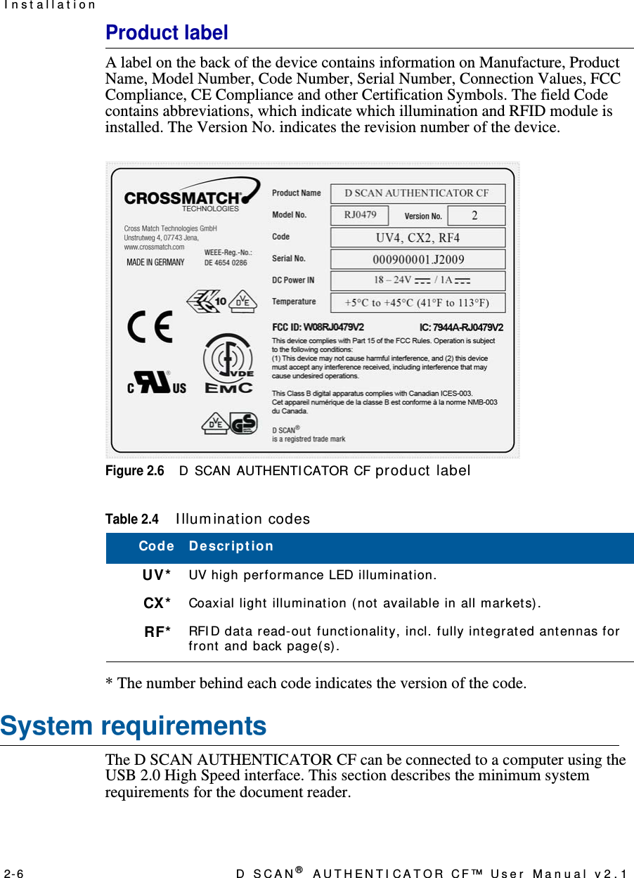 2- 6 D  S C A N ® AUTHENTI CATOR CF™ User Manual v2.1I n st allat ionProduct labelA label on the back of the device contains information on Manufacture, Product Name, Model Number, Code Number, Serial Number, Connection Values, FCC Compliance, CE Compliance and other Certification Symbols. The field Code contains abbreviations, which indicate which illumination and RFID module is installed. The Version No. indicates the revision number of the device.Figure 2.6D SCAN AUTHENTI CATOR CF product  label* The number behind each code indicates the version of the code.System requirementsThe D SCAN AUTHENTICATOR CF can be connected to a computer using the USB 2.0 High Speed interface. This section describes the minimum system requirements for the document reader.Table 2.4I llum inat ion codesCode D e scr ip t ionUV* UV high performance LED illumination.CX* Coaxial light illumination (not available in all markets).RF* RFI D data read-out functionality, incl. fully integrated antennas for front and back page(s).